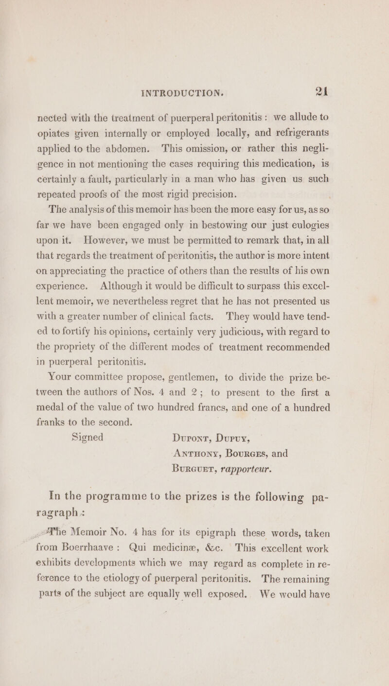 nected with the treatment of puerperal peritonitis : we allude to opiates given internally or employed locally, and refrigerants applied to the abdomen. This omission, or rather this negli- gence in not mentioning the cases requiring this medication, is certainly a fault, particularly in a man who has given us such repeated proofs of the most rigid precision. The analysis of this memoir has been the more easy for us, as so far we have been engaged only in bestowing our just eulogies upon it. However, we must be permitted to remark that, in all that regards the treatment of peritonitis, the author is more intent on appreciating the practice of others than the results of his own experience. Although it would be difficult to surpass this excel- lent memoir, we nevertheless regret that he has not presented us with a greater number of clinical facts. They would have tend- ed to fortify his opinions, certainly very judicious, with regard to the propriety of the different modes of treatment recommended in puerperal peritonitis. Your committee propose, gentlemen, to divide the prize be- tween the authors of Nos. 4 and 2; to present to the first a medal of the value of two hundred francs, and one of a hundred franks to the second. Signed Dupont, Duruyx, ANTHONY, Bources, and BuRGUET, rapporteur. In the programme to the prizes is the following pa- ragraph : «Me Memoir No. 4 has for its epigraph these words, taken from Boerrhaave: Qui medicine, &amp;c. This excellent work exhibits developments which we may regard as complete in re- ference to the etiology of puerperal peritonitis. The remaining parts of the subject are equally well exposed.. We would have