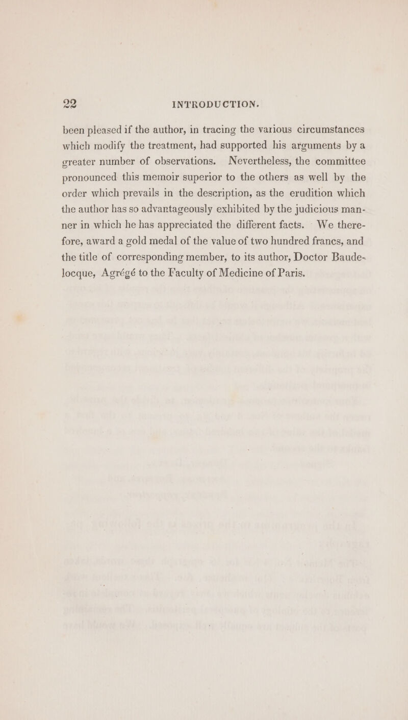 been pleased if the author, in tracing the various circumstances which modify the treatment, had supported his arguments by a greater number of observations. Nevertheless, the committee pronounced this memoir superior to the others as well by the order which prevails in the description, as the erudition which the author has so advantageously exhibited by the judicious man- ner in which he has appreciated the different facts. We there- fore, award a gold medal of the value of two hundred francs, and the title of corresponding member, to its author, Doctor Baude- locque, Agrégé to the Faculty of Medicine of Paris.