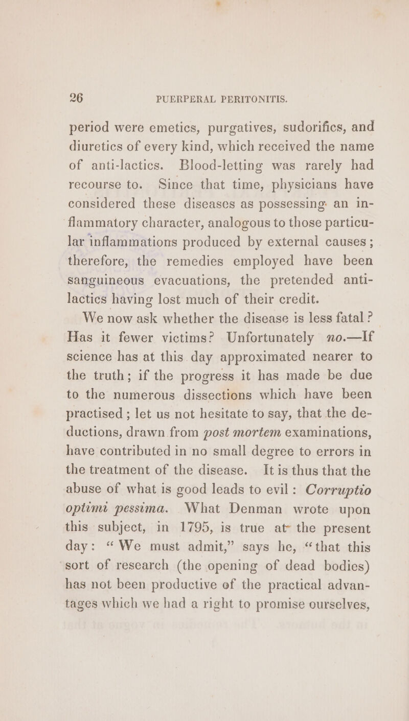 period were emetics, purgatives, sudorifics, and diuretics of every kind, which received the name of anti-lactics. Blood-letting was rarely had recourse to. Since that time, physicians have considered these diseases as possessing an in- flammatory character, analogous to those particu- lar inflammations produced by external causes ; therefore, the remedies employed have been sanguineous evacuations, the pretended anti- lactics having lost much of their credit. We now ask whether the disease is less fatal ? Has it fewer victims? Unfortunately no.—lIf science has at this day approximated nearer to the truth; if the progress it has made be due to the numerous dissections which have been practised ; let us not hesitate to say, that the de- ductions, drawn from post mortem examinations, have contributed in no small degree to errors in the treatment of the disease. It is thus that the abuse of what is good leads to evil: Corruptio optimt pessima. What Denman wrote upon this subject, in 1795, is true at the present day: “We must admit,” says he, “that this sort of research (the opening of dead bodies) has not been productive ef the practical advan- tages which we had a right to promise ourselves,