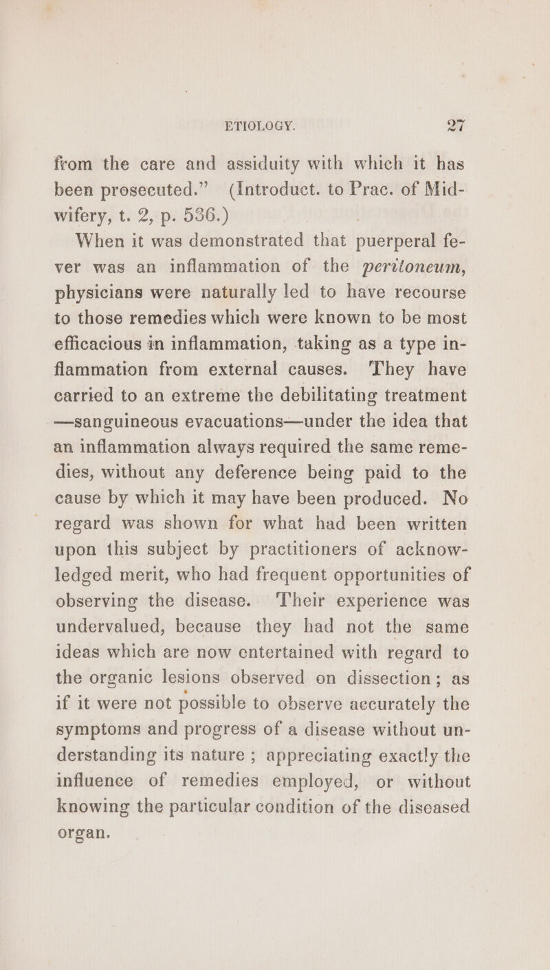 from the care and assiduity with which it has been prosecuted.” (Introduct. to Prac. of Mid- wifery, t. 2, p. 536.) When it was demonstrated that puerperal fe- ver was an inflammation of the peritoneum, physicians were naturally led to have recourse to those remedies which were known to be most efficacious in inflammation, taking as a type in- flammation from external causes. They have carried to an extreme the debilitating treatment —sanguineous evacuations—under the idea that an inflammation always required the same reme- dies, without any deference being paid to the cause by which it may have been produced. No regard was shown for what had been written upon this subject by practitioners of acknow- ledged merit, who had frequent opportunities of observing the disease. Their experience was undervalued, because they had not the same ideas which are now entertained with regard to the organic lesions observed on dissection; as if it were not possible to observe accurately the symptoms and progress of a disease without un- derstanding its nature ; appreciating exactly the influence of remedies employed, or without knowing the particular condition of the diseased organ.