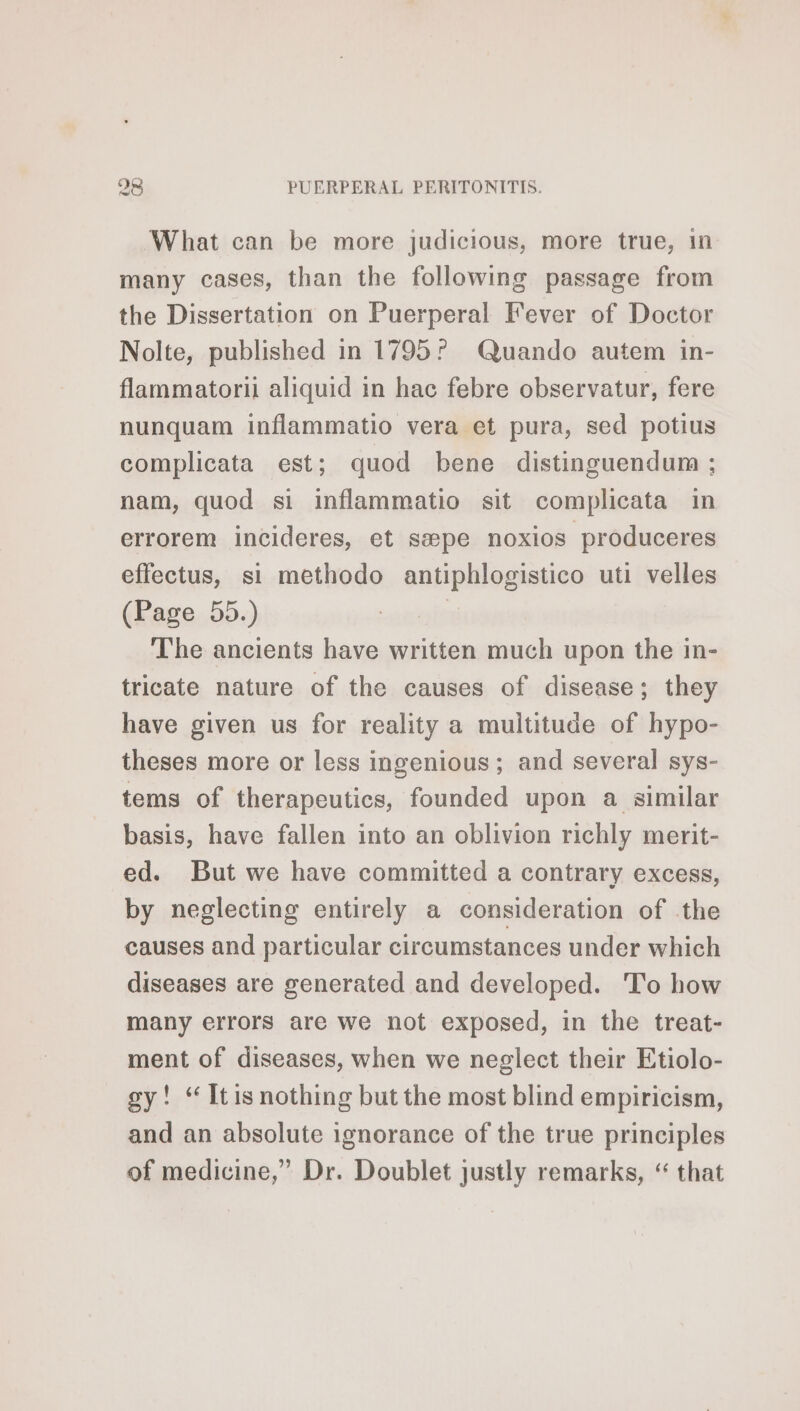 What can be more judicious, more true, in many cases, than the following passage from the Dissertation on Puerperal Fever of Doctor Nolte, published in 1795? Quando autem in- flammatorii aliquid in hac febre observatur, fere nunquam inflammatio vera et pura, sed potius complicata est; quod bene distinguendum ; nam, quod si inflammatio sit complicata in errorem incideres, et sæpe noxios produceres effectus, si methodo antiphlogistico uti velles (Page..55.) | The ancients have written much upon the in- tricate nature of the causes of disease; they have given us for reality a multitude of hypo- theses more or less ingenious ; and several sys- tems of therapeutics, founded upon a similar basis, have fallen into an oblivion richly merit- ed. But we have committed a contrary excess, by neglecting entirely a consideration of the causes and particular circumstances under which diseases are generated and developed. To how many errors are we not exposed, in the treat- ment of diseases, when we neglect their Etiolo- gy! “ Itis nothing but the most blind empiricism, and an absolute ignorance of the true principles of medicine,” Dr. Doublet justly remarks, “ that