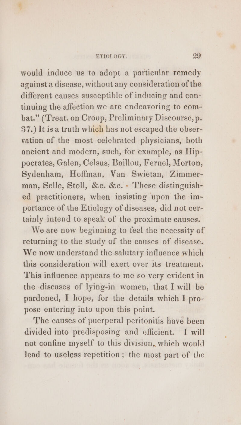 .* ETIOLOGY. 29 would induce us to adopt a particular remedy against a disease, without any consideration of the different causes susceptible of inducing and con- tinuing the affection we are endeavoring to com- bat.” (Treat. on Croup, Preliminary Discourse, p. 37.) It isa truth which has not escaped the obser- vation of the most celebrated physicians, both ancient and modern, such, for example, as Hip- pocrates, Galen, Celsus, Baillou, Fernel, Morton, Sydenham, Hoffman, Van Swietan, Zimmer- man, Selle, Stoll, &amp;c. &amp;c. - These distinguish- ed practitioners, when insisting upon the im- portance of the Etiology of diseases, did not cer- tainly intend to speak of the proximate causes. We are now beginning to feel the necessity of returning to the study of the causes of disease. We now understand the salutary influence which this consideration will exert over its treatment. This influence appears to me so very evident in the diseases of lying-in women, that I will be pardoned, I hope, for the details which I pro- pose entering into upon this point. The causes of puerperal peritonitis have been divided into predisposing and efficient. I will not confine myself to this division, which would lead to useless repetition; the most part of the