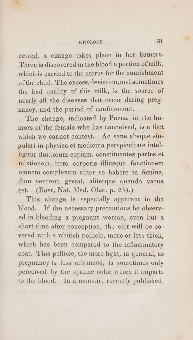 ceived, a change takes place in her humors. There is discovered in the blood a portion of milk, whichis carried to the uterus for the nourishment of the child. The excess, deviation, and sometimes the bad quality of this milk, is the source of nearly all the diseases that occur during preg- nancy, and the period of confinement. The change, indicated by Puzos, in the hu- mors of the female who has conceived, is a fact which we cannot contest. Ac sane absque sin- gulari in physica et medicina perspicuitate intel- ligitur fluidorum copiam, constituentes partes et mixtionem, item corporis illiusque fonctionem omnem complexum aliter se habere in femina, dum ventrem gestat, aliterque quando “vacua est. (Boer. Nat. Med. Obst. p. 234.) _ This change is especially apparent in the blood. If the necessary precautions be observ- ed in bleeding a pregnant woman, even but a short time after conception, the clot will be co- vered with a whitish pellicle, more or less thick, which has been compared to the inflammatory coat. ‘This pellicle, the more light, in general, as pregnancy is less advanced, is sometimes only perceived by the opaline color which it imparts to the blood. In a memoir, recently published,