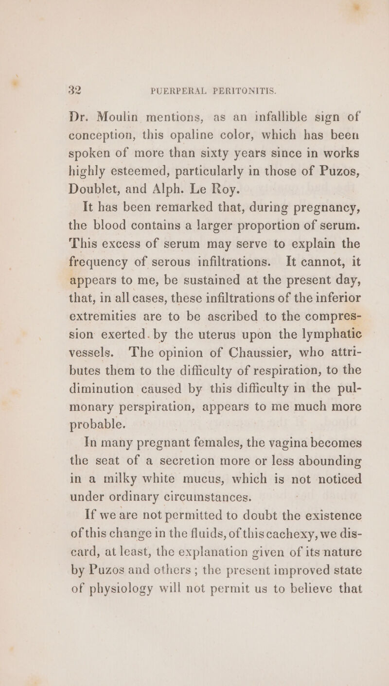 Dr. Moulin mentions, as an infallible sign of conception, this opaline color, which has been spoken of more than sixty years since in works highly esteemed, particularly in those of Puzos, Doublet, and Alph. Le Roy. It has been remarked that, during pregnancy, the blood contains a larger proportion of serum. This excess of serum may serve to explain the frequency of serous infiltrations. It cannot, it appears to me, be sustained at the present day, that, in all cases, these infiltrations of the inferior extremities are to be ascribed to the compres- sion exerted. by the uterus upon the lymphatic vessels. The opinion of Chaussier, who attri- butes them to the difficulty of respiration, to the diminution caused by this difficulty in the pul- monary perspiration, appears to me much more probable. | In many pregnant females, the vagina becomes the seat of a secretion more or less abounding in a milky white mucus, which is not noticed under ordinary circumstances. If we are not permitted to doubt the existence of this change in the fluids, of this cachexy, we dis- card, at least, the explanation given of its nature by Puzos and others ; the present improved state of physiology will not permit us to believe that