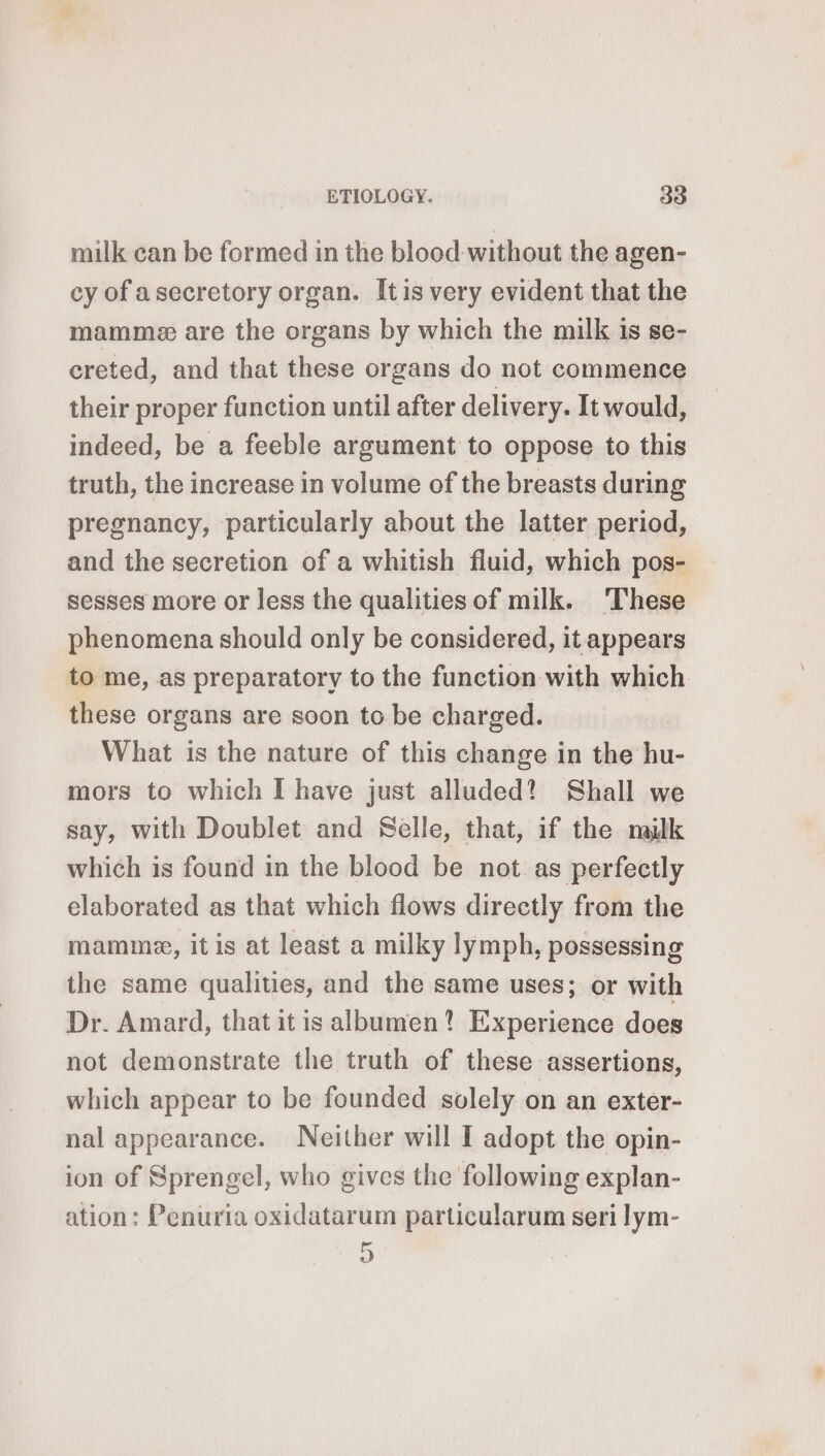 milk can be formed in the blood without the agen- cy of a secretory organ. Îtis very evident that the mammæ are the organs by which the milk 1s se- creted, and that these organs do not commence their proper function until after delivery. It would, indeed, be a feeble argument to oppose to this truth, the increase in volume of the breasts during pregnancy, particularly about the latter period, and the secretion of a whitish fluid, which pos- sesses more or less the qualitiesof milk. These phenomena should only be considered, it appears to me, as preparatory to the function with which. these organs are soon to be charged. What is the nature of this change in the hu- mors to which I have just alluded? Shall we say, with Doublet and Selle, that, if the milk which is found in the blood be not as perfectly elaborated as that which flows directly from the mamme, it is at least a milky lymph, possessing the same qualities, and the same uses; or with Dr. Amard, that it is albumen? Experience does not demonstrate the truth of these assertions, which appear to be founded solely on an exter- nal appearance. Neither will I adopt the opin- ion of Sprengel, who gives the following explan- ation: Penuria oxidatarum particularum seri lym- D