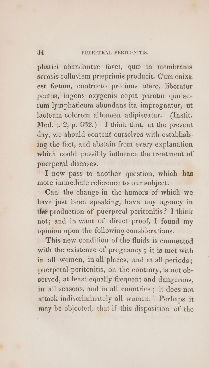 phatici abundantiæ favet, quæ in membranis serosis colluviem præprimis producit. Cum enixa est fœtum, contracto protinus utero, liberatur pectus, ingens oxygenis copia paratur quo se- rum lymphaticum abundans ita impregnatur, ut lacteum colorem albumen adipiscatur. (Instit. Med. t. 2, p. 332.) I think that, at the present day, we should content ourselves with establish- ing the fact, and abstain from every explanation which could possibly influence the treatment of puerperal diseases. | I now pass to another question, which has more immediate reference to our subject. Can the change in the humors of which we have just been speaking, have any agency in thé production of puerperal peritonitis? I think not; and in want of direct proof, I found my opinion upon the following considerations. This new condition of the fluids is connected with the existence of pregnancy ; it is met with in all women, in all places, and at all periods; puerperal peritonitis, on the contrary, is not ob- served, at least equally frequent and dangerous, in all seasons, and in all countries; it does not attack indiscriminately all women. : Perhaps it may be objected, that if this disposition of the