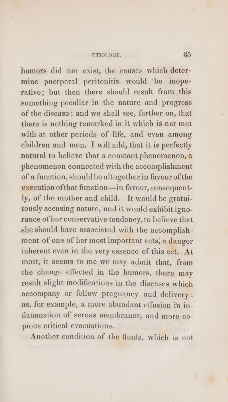 humors did not exist, the causes which deter- mine puerperal peritonitis would ‘be inope- rative; but then there should result from this something peculiar in the nature and progress of the disease ; and we shall sce, farther on, that there is nothing remarked in it which is not met with at other periods of life, and even among children and men. I will add, that it is perfectly natural to believe that a constant phenomenon, a phenomenon connected with the accomplishment of a function, should be altogether in favour of the execution ofthat function—in favour, consequent- ly, of the mother and child. It would be gratui- tously accusing nature, and it would exhibit igno- rance of her conservative tendency, to believe that she should have associated with the accomplish- ment of one of her most important acts, a danger inherent even in the very essence of this act. At most, it seems to me we may admit that, from the change efleeted in the humors, there may result slight modifications in the diseases which accompany or follow pregnancy and delivery : as, for example, a more abundant effusion in in- flammation of serous membranes, and more co- pious critical evacuations. Another condition of the fluids, which is not