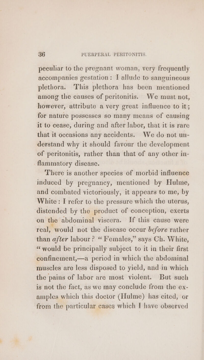 peculiar to the pregnant woman, very frequently accompanies gestation: I allude to sanguineous plethora. This plethora has been mentioned among the causes of peritonitis. We must not, however, attribute a very great influence to it; for nature possesses so many means of causing it to cease, during and after labor, that it is rare that it occasions any accidents. We do not un- derstand why it should favour the development of peritonitis, rather than that of any other in- flammatory disease. There is another species of morbid influence induced by pregnancy, mentioned by Hulme, and combated victoriously, it appears to me, by White: I refer to the pressure which the uterus, distended by the product of conception, exerts on the abdominal viscera. If this cause were real, would not the disease occur before rather than after labour ? “ Females,” says Ch. White, ‘ would be principally subject to it in their first confinement,—a period in which the abdominal muscles are less disposed to yield, and in which the pains of labor are most violent. But such is not the fact, as we may conclude from the ex- amples which this doctor (Hulme) has cited, or from the particular cases which I have observed