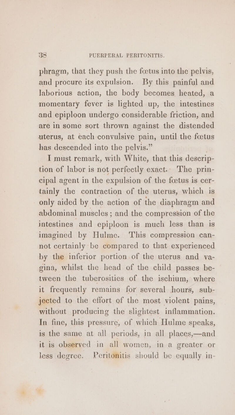 phragm, that they push the foetus into the pelvis, and procure its expulsion. By this painful and laborious action, the body becomes heated, a momentary fever is lighted up, the intestines and epiploon undergo considerable friction, and are in some sort thrown against the distended uterus, at each convulsive pain, until the fœtus has descended into the pelvis.” | I must remark, with White, that this descrip- tion of labor is not perfectly exact.. The prin- cipal agent in the expulsion of the fœtus is cer- tainly the contraction of the uterus, which is only aided by the action of the diaphragm and abdominal muscles ; and the compression of the intestines and epiploon is much less than is imagined by Hulme. This compression can- not certainly be compared to that. experienced by the inferior portion of the uterus and va- gina, whilst the head of the child passes be- tween the tuberosities of the ischium, where it frequently remains for several hours, sub- jected to the effort of the most violent pains, without producing the slightest inflammation. In fine, this pressure, of which Hulme speaks, is the same at all periods, in all places,—and it is observed in all women, in a greater or less degree. Peritonitis should be equally in-