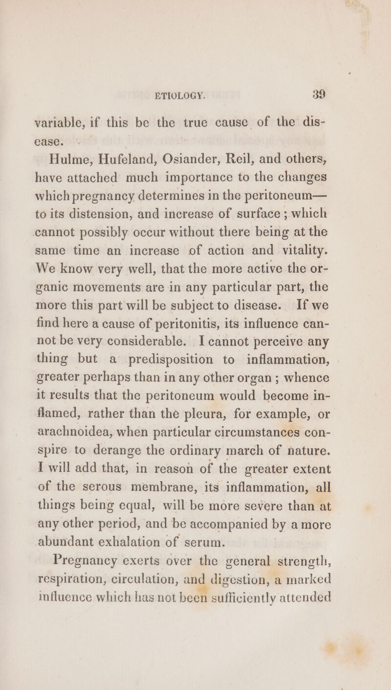 variable, if this be the true cause of the dis- ease. | Hulme, Hufeland, Gsiatdew Reil, and others, have attached much importance to the changes which pregnancy determines in the peritoneum— to its distension, and increase of surface ; which cannot possibly occur without there being at the same time an increase of action and vitality. We know very well, that the more active the or- ganic movements are in any particular part, the more this part will be subject to disease. If we find here a cause of peritonitis, its influence can- not be very considerable. I cannot perceive any thing but a predisposition to inflammation, | greater perhaps than in any other organ ; whence it results that the peritoneum would become in- flamed, rather than the pleura, for example, or arachnoidea, when particular circumstances con- spire to derange the ordinary march of nature. I will add that, in reason of the greater extent of the serous membrane, its inflammation, all things being equal, will be more severe than at any other period, and be accompanied ae amore abundant exhalation of serum. Pregnancy exerts over the general strength, respiration, circulation, and digestion, a marked influence which has not been sufficiently attended