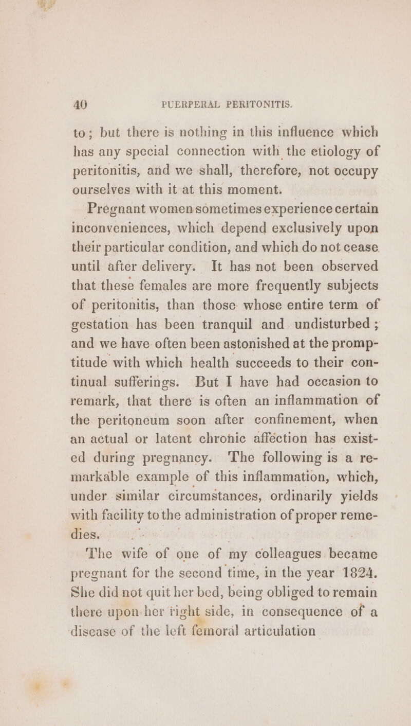 to; but there is nothing in this influence which has any special connection with the etiology of peritonitis, and we shall, therefore, not occupy ourselves with it at this moment. — Pregnant women sometimes experience certain inconveniences, which depend exclusively upon their particular condition, and which do not cease until after delivery. It has not been observed that these females are more frequently subjects of peritonitis, than those whose entire term of gestation has been tranquil and undisturbed ; and we have often been astonished at the promp- titude with which health succeeds to their con- tinual sufferings. But I have had occasion to remark, that there is often an inflammation of the peritoneum soon after confinement, when an actual or latent chronic afféction has exist- ed during pregnancy. The following is a re- markable example of this inflammation, which, under similar circumstances, ordinarily yields with facility tothe administration of proper reme- dies. aid | The wife of one of my colleagues became pregnant for the second time, in the year 1824. She did not quit her bed, being obliged to remain there upon-her ‘ight side, in consequence of a