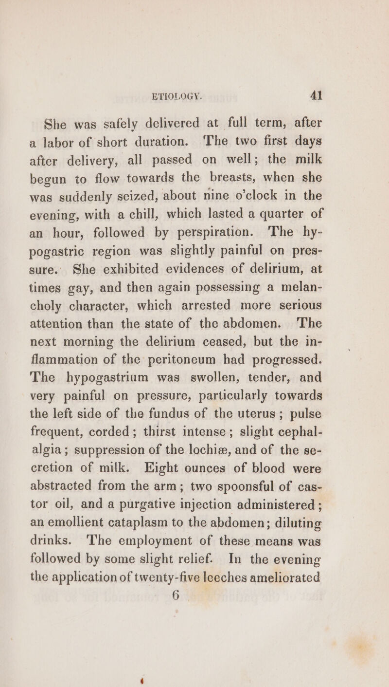 She was safely delivered at full term, after a labor of short duration. ‘The two first days after delivery, all passed on well; the milk begun to flow towards the breasts, when she was suddenly seized, about nine o’clock in the evening, with a chill, which lasted a quarter of an hour, followed by perspiration. The hy- pogastric region was slightly painful on pres- sure. She exhibited evidences of delirium, at times gay, and then again possessing a melan- choly character, which arrested more serious attention than the state of the abdomen. The next morning the delirium ceased, but the in- flammation of the peritoneum had progressed. The hypogastrium was swollen, tender, and very painful on pressure, particularly towards the left side of the fundus of the uterus; pulse frequent, corded; thirst intense; slight cephal- algia ; suppression of the lochiæ, and of the se- cretion of milk. Eight ounces of blood were abstracted from the arm; two spoonsful of cas- tor oil, and a purgative injection administered ; an emollient cataplasm to the abdomen; diluting drinks. The employment of these means was followed by some slight relief. In the evening the application of twenty-five leeches ameliorated
