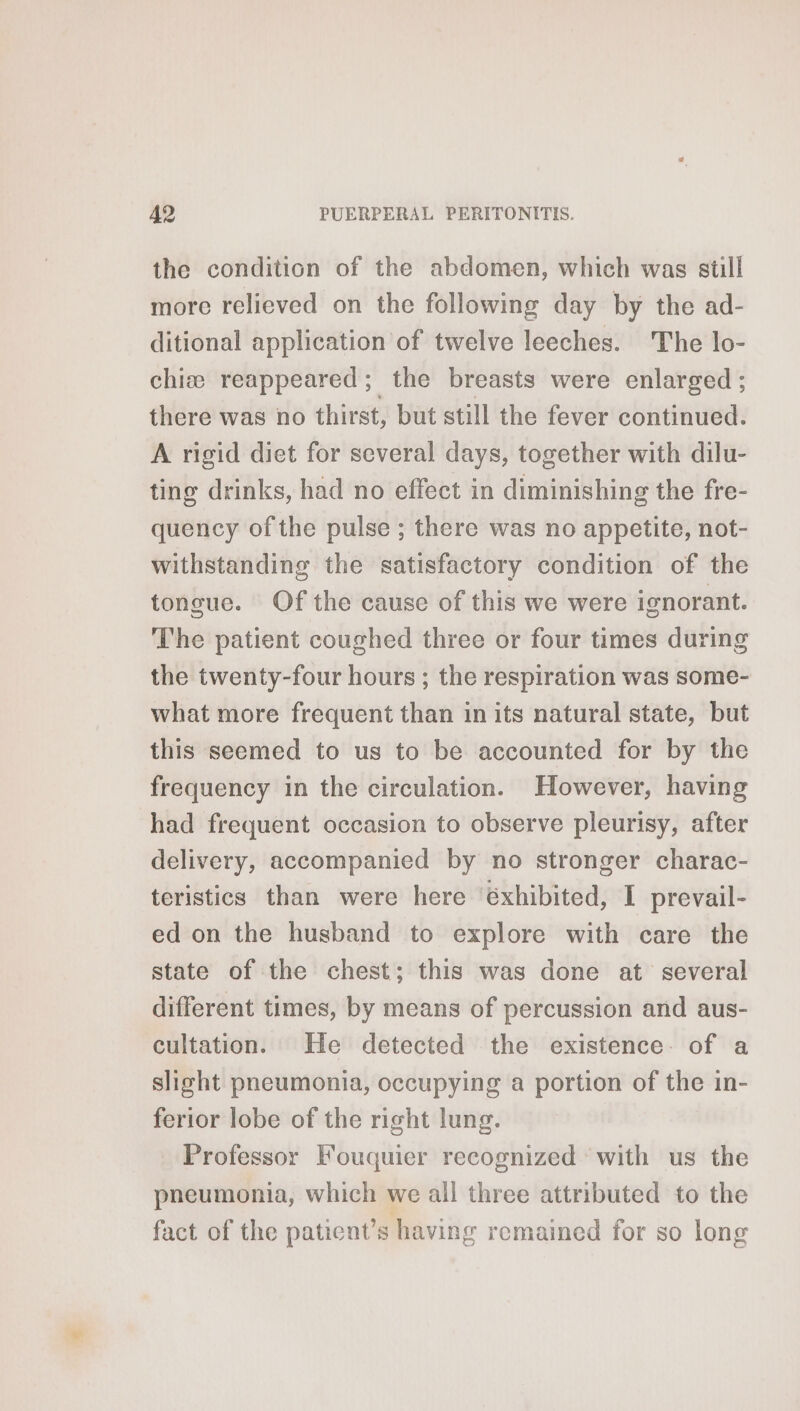 the condition of the abdomen, which was still more relieved on the following day by the ad- ditional application of twelve leeches. The lo- chiæ reappeared; the breasts were enlarged ; there was no thirst, but still the fever continued. A rigid diet for several days, together with dilu- ting drinks, had no effect in diminishing the fre- quency of the pulse ; there was no appetite, not- withstanding the satisfactory condition of the tongue. Of the cause of this we were ignorant. The patient coughed three or four times during the twenty-four hours ; the respiration was some- what more frequent than in its natural state, but this seemed to us to be accounted for by the frequency in the circulation. However, having had frequent occasion to observe pleurisy, after delivery, accompanied by no stronger charac- teristics than were here éxhibited, I prevail- ed on the husband to explore with care the state of the chest; this was done at several different times, by means of percussion and aus- cultation. He detected the existence. of a slight pneumonia, occupying a portion of the in- ferior lobe of the right lung. Professor Fouquier recognized with us the pneumonia, which we all three attributed to the fact of the patient’s having remained for so long