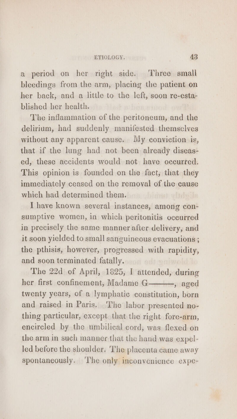 a period on her right side. Three small bleedings from the arm, placing the patient on her back, and a little to the left, soon re-esta- blished her health. The inflammation of the peritoneum, and the delirium, had suddenly manifested themselves without any apparent cause. My conviction is, that if the lung had not been already diseas- ed, these accidents would not have occurred. This opinion is founded on the fact, that they immediately ceased on the removal of the cause which had determined them. I have known several instances, among con- sumptive women, in which peritonitis occurred in precisely the same manner after delivery, and it soon yielded to small sanguineous evacuations ; the pthisis, however, progressed with rapidity, and soon terminated fatally. The 22d of April, 1825, I attended, during her first confinement, Madame G , aged twenty years, of a lymphatic constitution, born and raised in Paris. The labor presented no- thing particular, except that the right fore-arm, encircled by the umbilical cord, was flexed on the arm in such manner that the hand was expel- led before the shoulder. 'The placenta came away spontaneously. The only inconvenience expe-