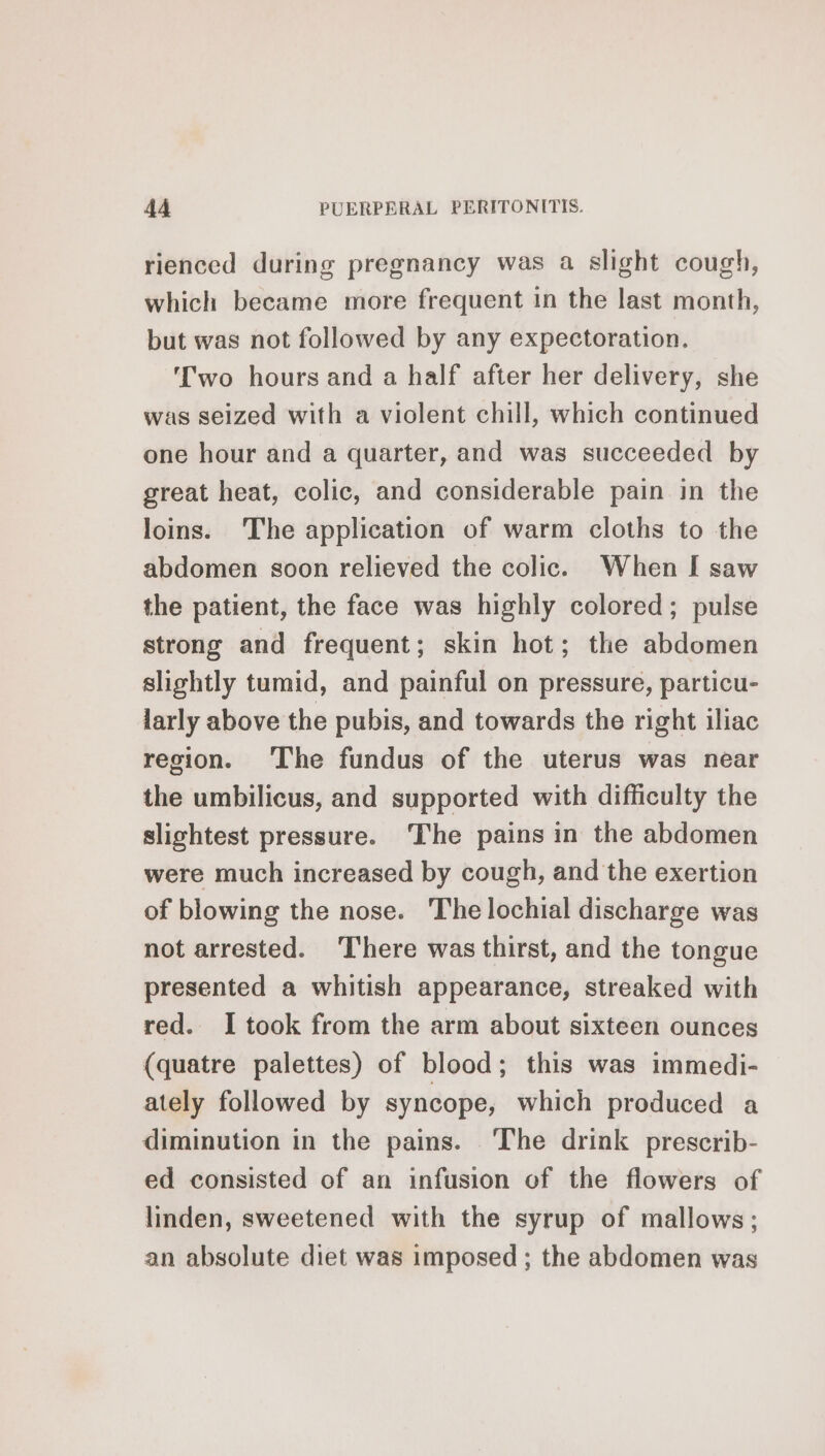 rienced during pregnancy was a slight cough, which became more frequent in the last month, but was not followed by any expectoration. Two hours and a half after her delivery, she was seized with a violent chill, which continued one hour and a quarter, and was succeeded by great heat, colic, and considerable pain in the loins. The application of warm cloths to the abdomen soon relieved the colic. When I saw the patient, the face was highly colored; pulse strong and frequent; skin hot; the abdomen slightly tumid, and painful on pressure, particu- larly above the pubis, and towards the right iliac region. ‘The fundus of the uterus was near the umbilicus, and supported with difficulty the slightest pressure. ‘The pains in the abdomen were much increased by cough, and the exertion of blowing the nose. The lochial discharge was not arrested. There was thirst, and the tongue presented a whitish appearance, streaked with red. I took from the arm about sixteen ounces (quatre palettes) of blood; this was immedi- ately followed by syncope, which produced a diminution in the pains. The drink prescrib- ed consisted of an infusion of the flowers of linden, sweetened with the syrup of mallows; an absolute diet was imposed ; the abdomen was