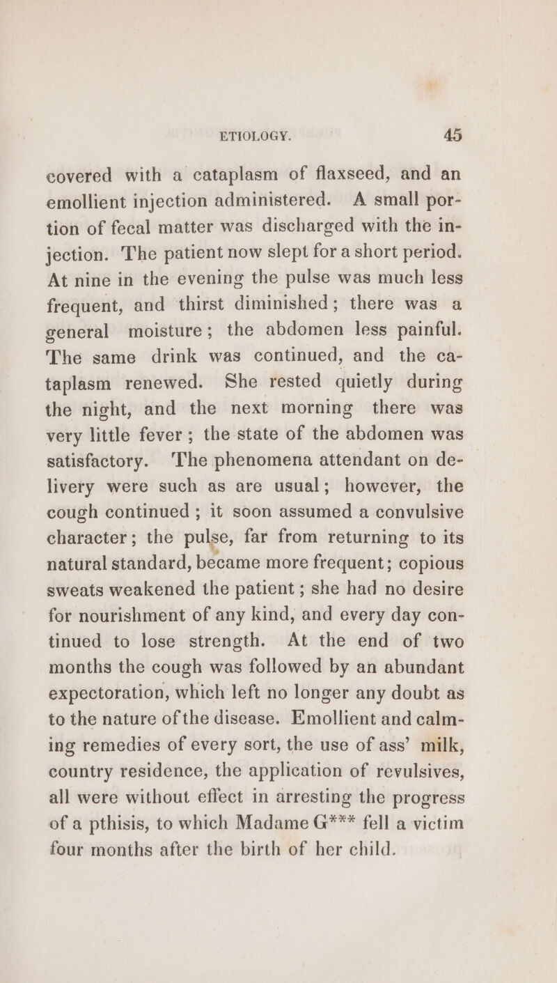 covered with a cataplasm of flaxseed, and an emollient injection administered. A small por- tion of fecal matter was discharged with the in- jection. The patient now slept for a short period. At nine in the evening the pulse was much less frequent, and thirst diminished; there was a general moisture; the abdomen less painful. The same drink was continued, and the ca- taplasm renewed. She rested quietly during the night, and the next morning there was very little fever ; the state of the abdomen was satisfactory. The phenomena attendant on de- livery were such as are usual; however, the cough continued ; it soon assumed a convulsive character; the pulse, far from returning to its natural standard, became more frequent; copious sweats weakened the patient ; she had no desire for nourishment of any kind, and every day con- tinued to lose strength. At the end of two months the cough was followed by an abundant expectoration, which left no longer any doubt as to the nature of the disease. Emollient and calm- ing remedies of every sort, the use of ass’ milk, country residence, the application of revulsives, all were without effect in arresting the progress of a pthisis, to which Madame G*** fell a victim four months after the birth of her child.