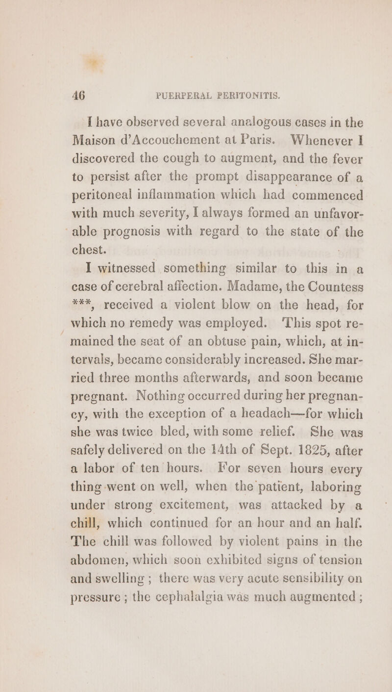 i as 46 PUERPERAL PERITONITIS. I have observed several analogous cases in the Maison d’Accouchement at Paris. Whenever I discovered the cough to augment, and the fever to persist after the prompt disappearance of a peritoneal inflammation which had commenced with much severity, I always formed an unfavor- able prognosis with regard to the state of the chest. I witnessed something similar to this in a case of cerebral affection. Madame, the Countess *¥%> received a violent blow on the head, for _which no remedy was employed. ‘This spot re- mained the seat of an obtuse pain, which, at in- tervals, became considerably increased. She mar- ried three months afterwards, and soon became pregnant. Nothing occurred during her pregnan- cy, with the exception of a headach—for which she was twice bled, with some relief. She was safely delivered on the 14th of Sept. 1825, after a labor of ten hours. or seven hours every thing went on well, when the patient, laboring under strong excitement, was attacked by a chill, which continued for an hour and an half. The chill was followed by violent pains in the abdomen, which soon exhibited signs of tension and swelling ; there was very acute sensibility on pressure ; the cephalalgia was much augmented ;