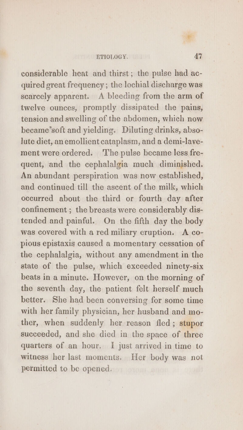 considerable heat and thirst; the pulse had ac- quired great frequency; the lochial discharge was scarcely apparent. À bleeding from the arm of twelve ounces, promptly dissipated the pains, tension and swelling of the abdomen, which now became’soft and yielding. Diluting drinks, abso- lute diet, anemollient cataplasm, and a demi-lave- ment were ordered. ‘The pulse became less fre- quent, and the cephalalgia much diminished. An abundant perspiration was now established, and continued till the ascent of the milk, which occurred about the third or fourth day after confinement ; the breasts were considerably dis- tended and painful. On the fifth day the body was covered with a red miliary eruption. A co- pious epistaxis caused a momentary cessation of the cephalalgia, without any amendment in the state of the pulse, which exceeded ninety-six beats in a minute. However, on the morning of the seventh day, the patient felt herself much better. She had been conversing for some time with her family physician, her husband and mo- ther, when suddenly her reason fled; stupor succeeded, and she died in the space of three quarters of an hour. I just arrived in time to witness her last moments. Her body was not permitted to be opened.
