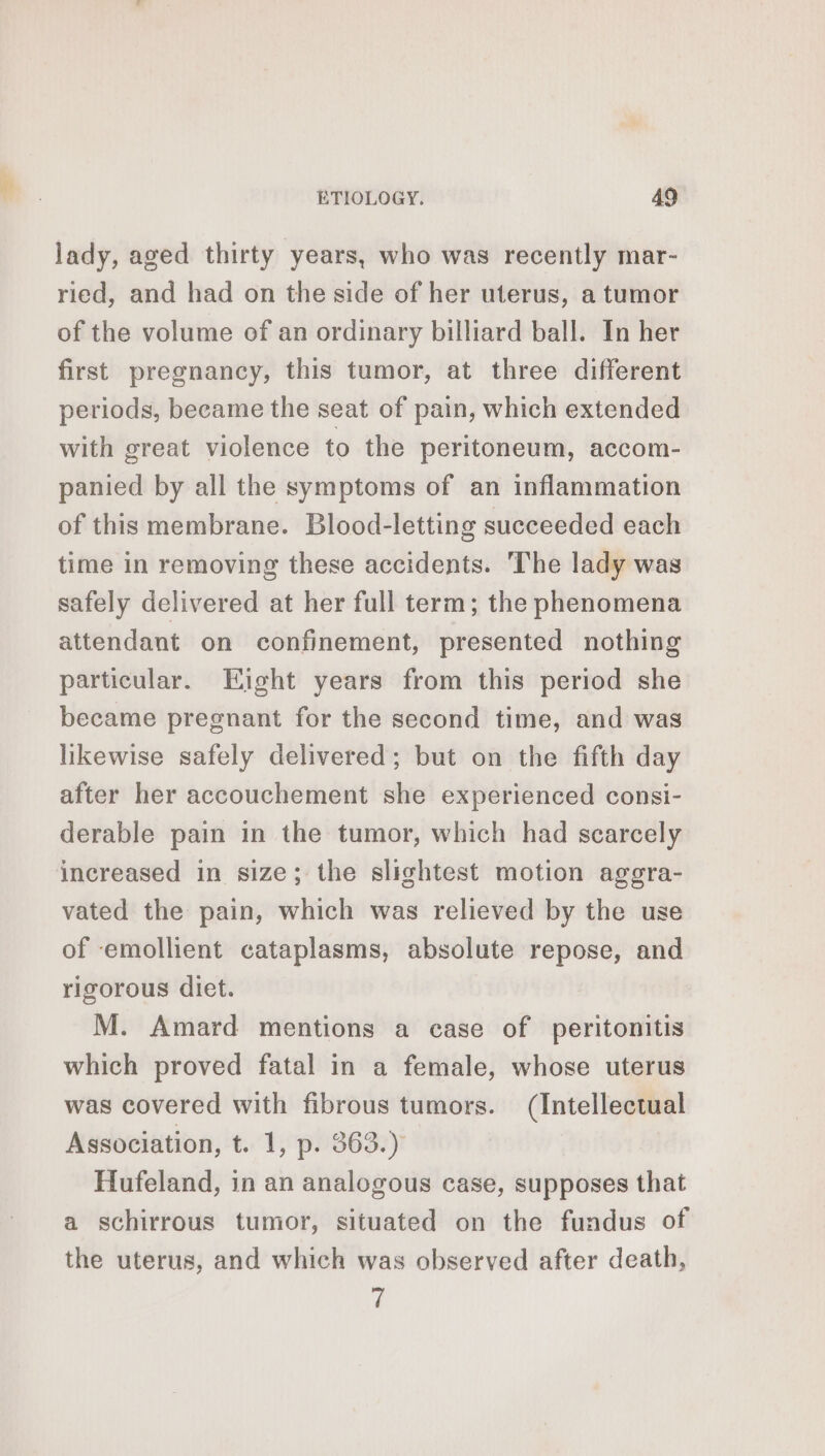 lady, aged thirty years, who was recently mar- ried, and had on the side of her uterus, a tumor of the volume of an ordinary billiard ball. In her first pregnancy, this tumor, at three different periods, became the seat of pain, which extended with great violence to the peritoneum, accom- panied by all the symptoms of an inflammation of this membrane. Blood-letting succeeded each time in removing these accidents. The lady was safely delivered at her full term; the phenomena attendant on confinement, presented nothing particular. Eight years from this period she became pregnant for the second time, and was likewise safely delivered; but on the fifth day after her accouchement she experienced consi- derable pain in the tumor, which had scarcely increased in size; the slightest motion aggra- vated the pain, which was relieved by the use of emollient cataplasms, absolute repose, and rigorous diet. M. Amard mentions a case of peritonitis which proved fatal in a female, whose uterus was covered with fibrous tumors. (Intellectual Association, t. 1, p. 363.) Hufeland, in an analogous case, supposes that a schirrous tumor, situated on the fundus of the uterus, and which was observed after death, 7
