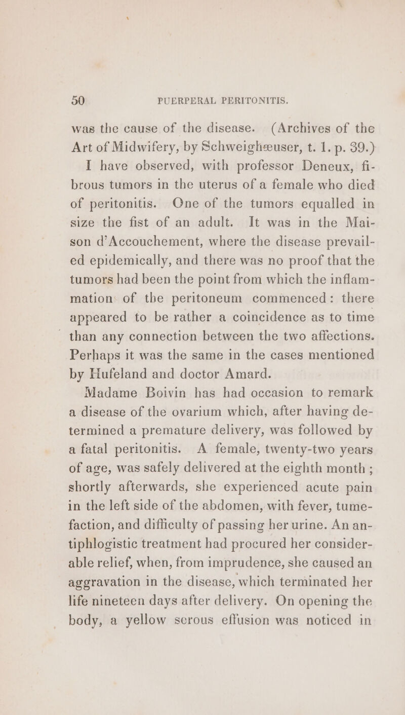 was the cause of the disease. (Archives of the Art of Midwifery, by Schweighæuser, t. 1. p. 39.) I have observed, with professor Deneux, fi- brous tumors in the uterus of a female who died of peritonitis. One of the tumors equalled in size the fist of an adult. It was in the Mai- son d’Accouchement, where the disease prevail- ed epidemically, and there was no proof that the tumors had been the point from which the inflam- mation: of the peritoneum commenced: there appeared to be rather a coincidence as to time _ than any connection between the two affections. Perhaps it was the same in the cases mentioned by Hufeland and doctor Amard. Madame Boivin has had occasion to remark a disease of the ovarium which, after having de- termined a premature delivery, was followed by a fatal peritonitis. A female, twenty-two years of age, was safely delivered at the eighth month ; shortly afterwards, she experienced acute pain in the left side of the abdomen, with fever, tume- faction, and difficulty of passing her urine. An an- tiphlogistic treatment had procured her consider- able relief, when, from imprudence, she caused an aggravation in the disease, which terminated her life nineteen days after delivery. On opening the body, a yellow scrous effusion was noticed in