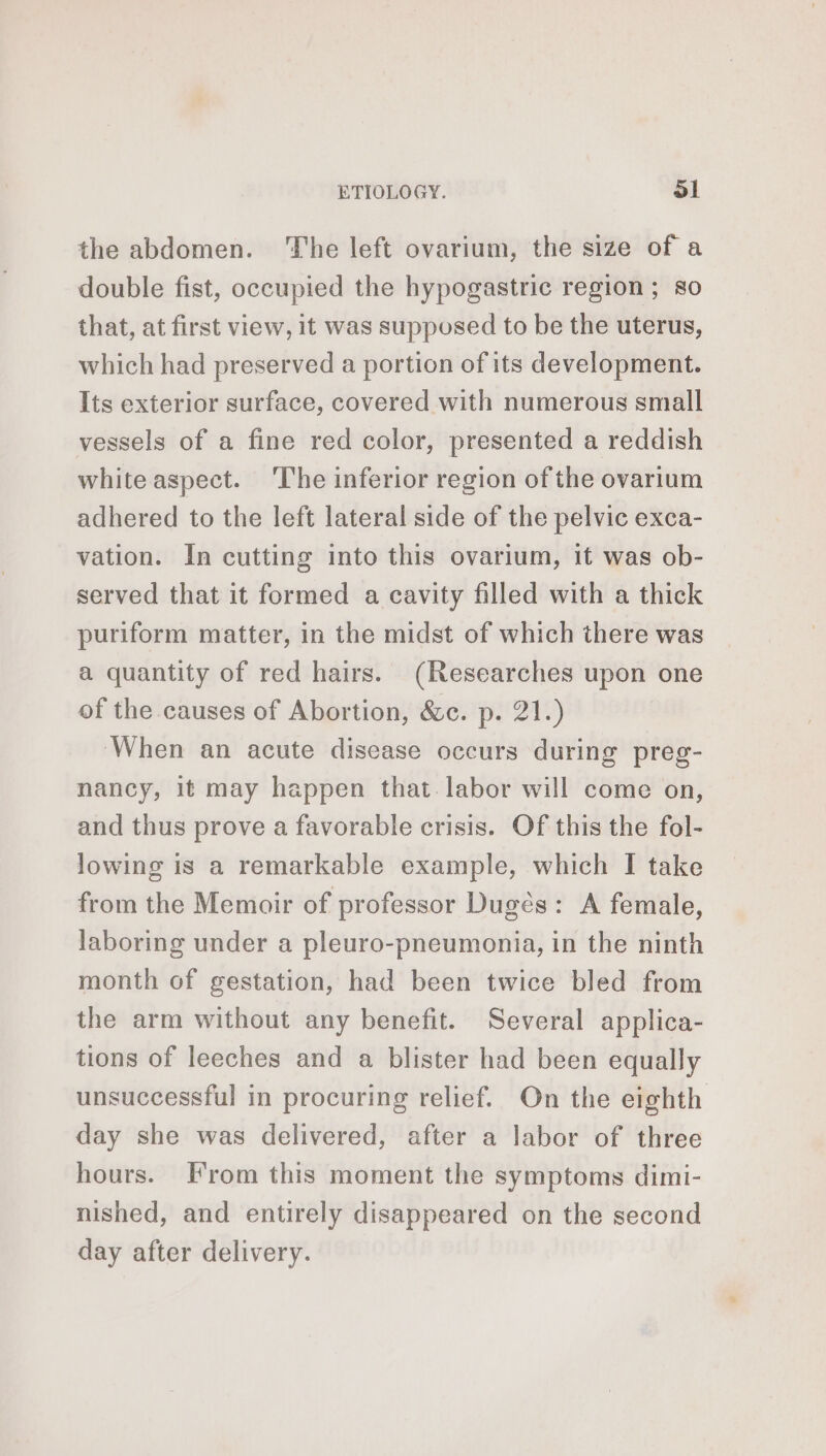 the abdomen. The left ovarium, the size of a double fist, occupied the hypogastric region; so that, at first view, it was supposed to be the uterus, which had preserved a portion of its development. Its exterior surface, covered with numerous small vessels of a fine red color, presented a reddish white aspect. ‘The inferior region of the ovarium adhered to the left lateral side of the pelvic exca- vation. In cutting into this ovarium, it was ob- served that it formed a cavity filled with a thick puriform matter, in the midst of which there was a quantity of red hairs. (Researches upon one of the causes of Abortion, &amp;c. p. 21.) When an acute disease occurs during preg- nancy, it may happen that labor will come on, and thus prove a favorable crisis. Of this the fol- lowing is a remarkable example, which I take from the Memoir of professor Dugés: A female, laboring under a pleuro-pneumonia, in the ninth month of gestation, had been twice bled from the arm without any benefit. Several applica- tions of leeches and a blister had been equally unsuccessful in procuring relief. On the eighth day she was delivered, after a labor of three hours. From this moment the symptoms dimi- nished, and entirely disappeared on the second day after delivery.