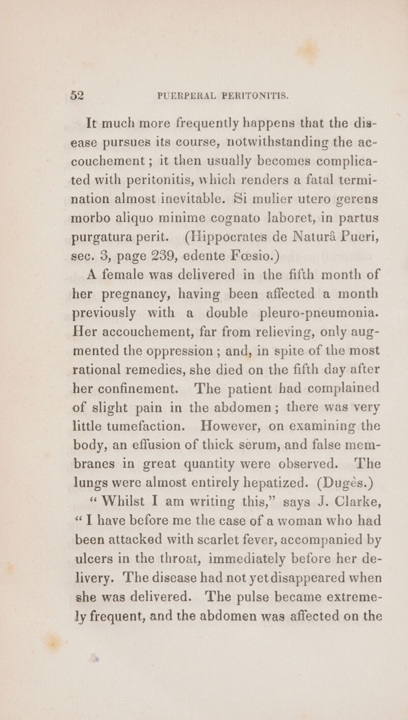 It much more frequently happens that the dis- ease pursues its course, notwithstanding the ac- couchement ; it then usually becomes complica- ted with peritonitis, which renders a fatal termi- nation almost inevitable. Si mulier utero gerens morbo aliquo minime cognato laboret, in partus purgatura perit. (Hippocrates de Natura Pueri, sec. 3, page 239, edente Fæœsio.) A female was delivered in the fifth month of her pregnancy, having been affected a month previously with a double pleuro-pneumonia. Her accouchement, far from relieving, only aug- mented the oppression ; and, in spite of the most rational remedies, she died on the fifth day after her confinement. The patient had complained of slight pain in the abdomen; there was very little tumefaction. However, on examining the body, an effusion of thick serum, and false mem- branes in great quantity were observed. ‘The lungs were almost entirely hepatized. (Dugès.) “ Whilst I am writing this,” says J. Clarke, ‘ T have before me the case of a woman who had been attacked with scarlet fever, accompanied by ulcers in the throat, immediately before her de- livery. ‘The disease had not yet disappeared when she was delivered. ‘The pulse became extreme- ly frequent, and the abdomen was affected on the