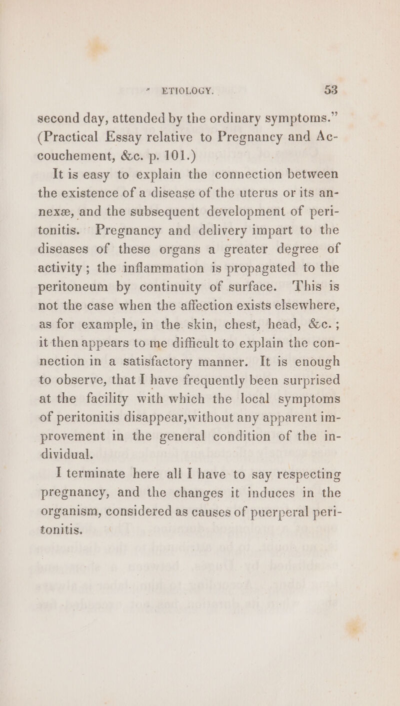 second day, attended by the ordinary symptoms.” (Practical Essay relative to Pregnancy and Ac- couchement, &amp;c. p. 101.) It is easy to explain the connection between the existence of a disease of the uterus or its an- nex, and the subsequent development of peri- tonitis. Pregnancy and delivery impart to the diseases of these organs a greater degree of activity ; the inflammation is propagated to the peritoneum by continuity of surface. This is not the case when the affection exists elsewhere, as for example, in the skin, chest, head, &amp;c. ; it then appears to me difficult to explain the con- nection in a satisfactory manner. It is enough to observe, that I have frequently been surprised at the facility with which the local symptoms of peritonitis disappear,without any apparent im- provement in the general FORTE of the in- dividual. I terminate here all I have to say respecting pregnancy, and the changes it induces in the organism, considered as causes of puerperal peri- tonitis.