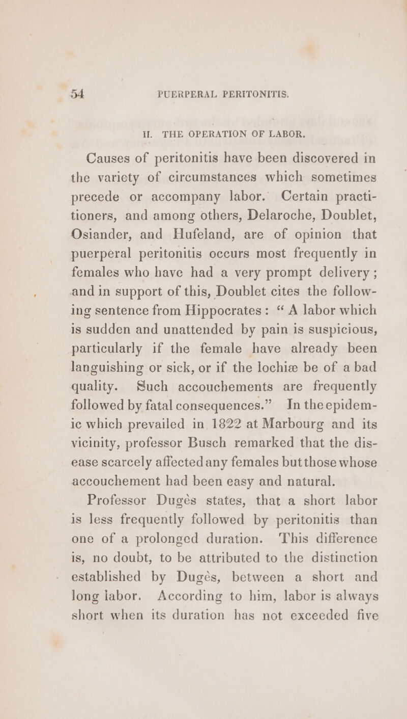 II. THE OPERATION OF LABOR. Causes of peritonitis have been discovered in the variety of circumstances which sometimes precede or accompany labor. Certain practi- tioners, and among others, Delaroche, Doublet, Osiander, and Hufeland, are of opinion that puerperal peritonitis occurs most frequently in females who have had a very prompt delivery ; and in support of this, Doublet cites the follow- ing sentence from Hippocrates: “ A labor which is sudden and unattended by pain is suspicious, particularly if the female have already been languishing or sick, or if the lochiæ be of a bad quality. Such accouchements are frequently followed by fatal consequences.” In theepidem- ic which prevailed in 1822 at Marbourg and its vicinity, professor Busch remarked that the dis- ease scarcely affected any females but those whose accouchement had been easy and natural. Professor Duges states, that a short labor is less frequently followed by peritonitis than one of a prolonged duration. ‘This difference is, no doubt, to be attributed to the distinction established by Dugès, between a short and long iabor, According to him, labor is always short when its duration has not exceeded five