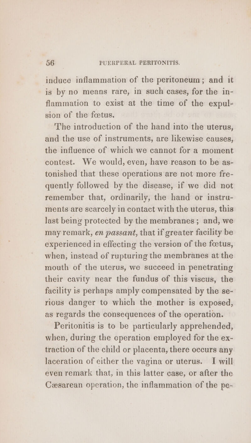 induce inflammation of the peritoneum; and it is by no means rare, in such cases, for the in- flammation to exist at the time of the expul- sion of the fœtus. The introduction of the hand into the uterus, and the use of instruments, are likewise causes, the influence of which we cannot for a moment contest. We would, even, have reason to be as- tonished that these operations are not more fre- quently followed by the disease, if we did not remember that, ordinarily, the hand or instru- ments are scarcely in contact with the uterus, this last being protected by the membranes; and, we may remark, en passant, that if greater facility be experienced in effecting the version of the foetus, when, instead of rupturing the membranes at the mouth of the uterus, we succeed in penetrating their cavity near the fundus of this viscus, the facility is perhaps amply compensated by the se- rious danger to which the mother is exposed, as regards the consequences of the operation. Peritonitis is to be particularly apprehended, when, during the operation employed for the ex- traction of the child or placenta, there occurs any laceration of either the vagina or uterus. I will even remark that, in this latter case, or after the Cesarean operation, the inflammation of the pe-