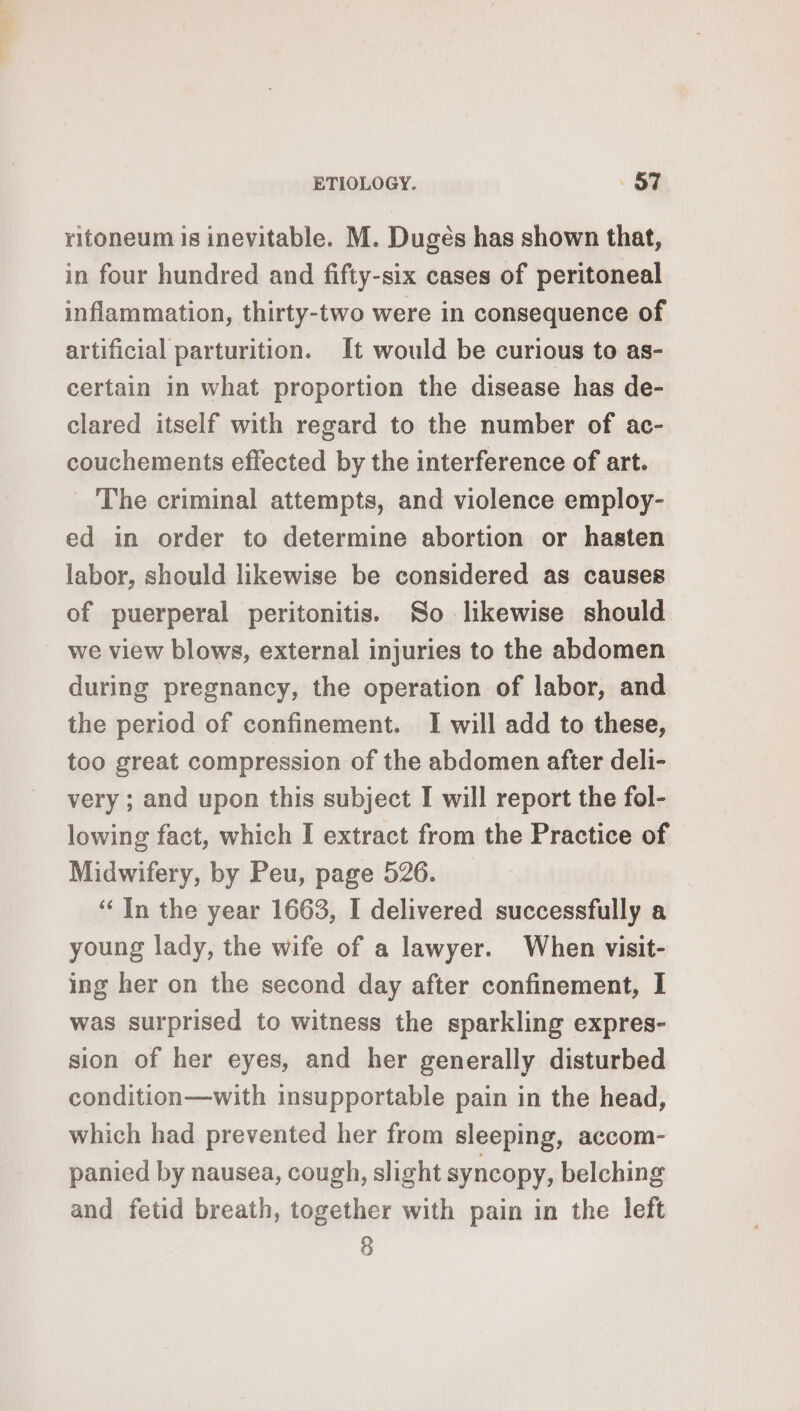 ritoneum is inevitable. M. Dugès has shown that, in four hundred and fifty-six cases of peritoneal inflammation, thirty-two were in consequence of artificial parturition. It would be curious to as- certain in what proportion the disease has de- clared itself with regard to the number of ac- couchements effected by the interference of art. _ The criminal attempts, and violence employ- ed in order to determine abortion or hasten labor, should likewise be considered as causes of puerperal peritonitis. So likewise should we view blows, external injuries to the abdomen during pregnancy, the operation of labor, and the period of confinement. I will add to these, too great compression of the abdomen after deli- very ; and upon this subject I will report the fol- lowing fact, which I extract from the Practice of Midwifery, by Peu, page 526. ‘ In the year 1663, I delivered successfully a young lady, the wife of a lawyer. When visit- ing her on the second day after confinement, I was surprised to witness the sparkling expres- sion of her eyes, and her generally disturbed condition—with insupportable pain in the head, which had prevented her from sleeping, accom- panied by nausea, cough, slight syncopy, belching and fetid breath, together with pain in the left 8