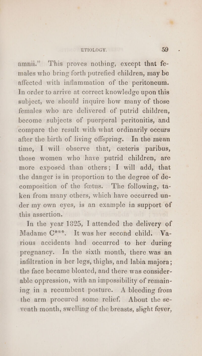 amni.” This proves nothing, except that fe- males who bring forth putrefied children, may be affected with inflammation of the peritoneum. In order to arrive at correct knowledge upon this subject, we should inquire how many of those females who are delivered of putrid children, become subjects of puerperal peritonitis, and compare the result with what ordinarily occurs after the birth of living offspring. In the mean time, I will observe that, ceteris paribus, those women who have putrid children, are more exposed than others; I will add, that the danger is in proportion to the degree of de- composition of the foetus. The following, ta- ken from many others, which have occurred un- der my own eyes, is an example in support of this assertion. In the year 1825, I attended the delivery of Madame C***. It was her second child. Va- rious accidents had occurred to her during pregnancy. In the sixth month, there was an infiltration in her legs, thighs, and labia majora; the face became bloated, and there was consider- able oppression, with an impossibility of remain- ing in a recumbent posture. A bleeding from the arm procured some relief. About the se- venth month, swelling of the breasts, slight fever,