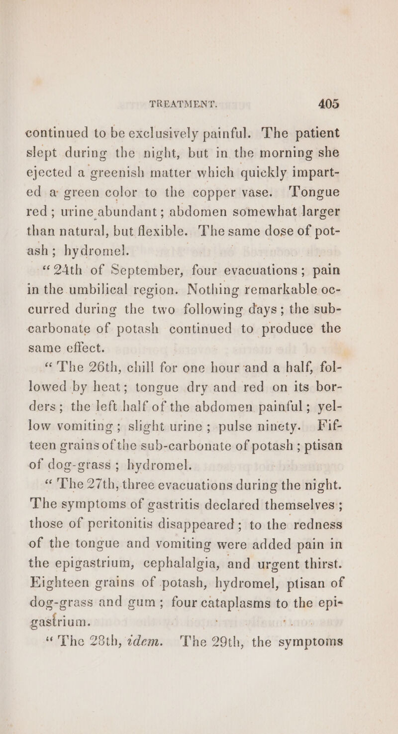 continued to be exclusively painful. The patient slept during the night, but in the morning she ejected a greenish matter which quickly impart- ed a green color to the copper vase. ‘Tongue red; urine abundant; abdomen somewhat larger than natural, but flexible. The same dose of pot- ash; hydromel. | | “24th of September, four evacuations; pain in the umbilical region. Nothing remarkable oc- curred during the two following days; the sub- carbonate of potash continued to produce the same effect. | “The 26th, chill for one hour and a half, fol- lowed by heat; tongue dry and red on its bor- ders; the left half of the abdomen painful; yel- low vomiting; slight urine ; pulse ninety. Fif- teen grains of the sub-carbonate of potash ; ptisan of dog-grass ; hydromel. “The 27th, three evacuations during the night. The symptoms of gastritis declared themselves; those of peritonitis disappeared; to the redness of the tongue and vomiting were added pain in the epigastrium, cephalalgia, and urgent thirst. Eighteen grains of potash, hydromel, ptisan of dog-grass and gum; four cataplasms to the epi« gastrium. PELE ‘hee “The 28th, adem. The 29th, the symptoms