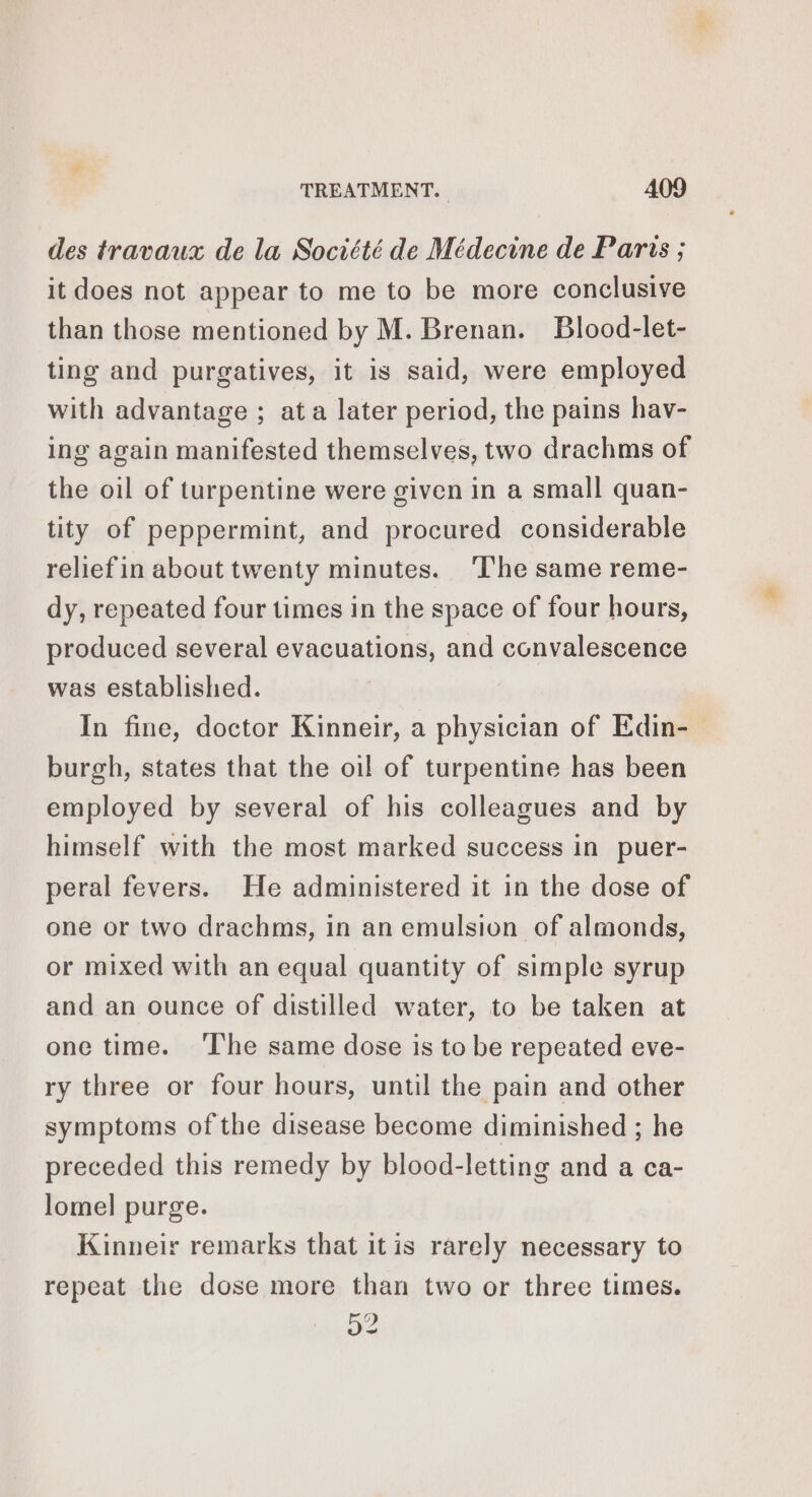 des travaux de la Société de Médecine de Paris ; it does not appear to me to be more conclusive than those mentioned by M. Brenan. Blood-let- ting and purgatives, it is said, were employed with advantage ; at a later period, the pains hav- ing again manifested themselves, two drachms of the oil of turpentine were given in a small quan- tity of peppermint, and procured considerable relief in about twenty minutes. ‘The same reme- dy, repeated four times in the space of four hours, produced several evacuations, and convalescence was established. In fine, doctor Kinneir, a physician of Edin- burgh, states that the oil of turpentine has been employed by several of his colleagues and by himself with the most marked success in puer- peral fevers. He administered it in the dose of one or two drachms, in an emulsion of almonds, or mixed with an equal quantity of simple syrup and an ounce of distilled water, to be taken at one time. ‘The same dose is to be repeated eve- ry three or four hours, until the pain and other symptoms of the disease become diminished ; he preceded this remedy by blood-letting and a ca- lomel purge. Kinneir remarks that itis rarely necessary to repeat the dose more than two or three times. a2