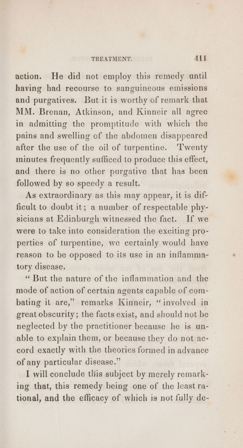 action. He did not employ this remedy until having had recourse to sanguineous emissions and purgatives. But it is worthy of remark that MM. Brenan, Atkinson, and Kinneir all agree in admitting the promptitude with which the pains and swelling of the abdomen disappeared after the use of the oil of turpentine. ‘Twenty minutes frequently sufficed to produce this effect, and there is no other purgative that has been followed by so speedy a result. | As extraordinary as this may appear, it is dif- ficult to doubt it; a number of respectable phy- sicians at Edinburgh witnessed the fact. If we were to take into consideration the exciting pro- perties of turpentine, we certainly would have reason to be opposed to its use in an inflamma- tory disease. « But the nature of the inflammation and the mode of action of certain agents capable of com- bating it are,’ remarks Kinneir, “involved in great obscurity; the facts exist, and should not be neglected by the practitioner because he is un- able to explain them, or because they do not ac- cord exactly with the theories formed in advance of any particular disease.” I will conclude this subject by merely remark- ing that, this remedy being one of the least ra- tional, and the efficacy of which is not fully de-