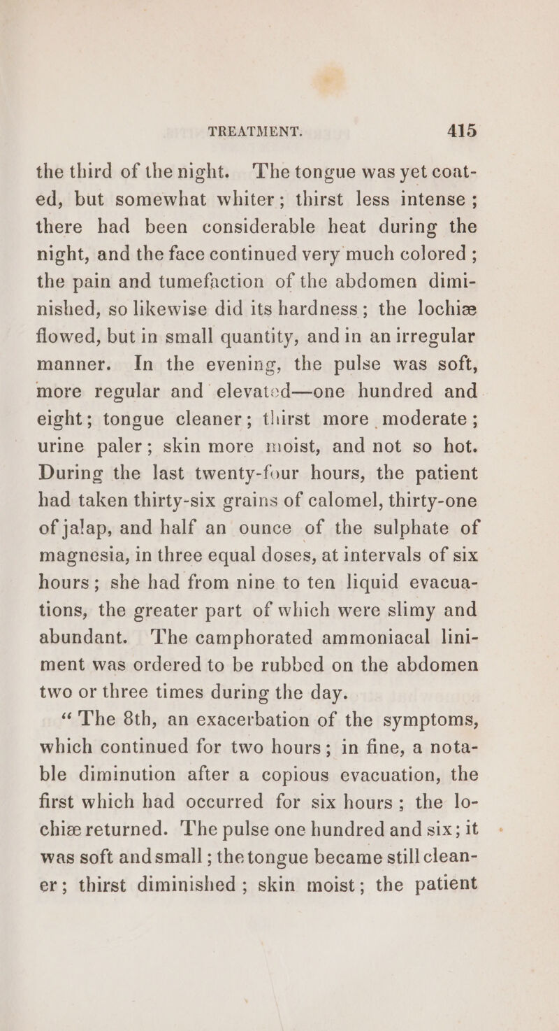 the third of the night. The tongue was yet coat- ed, but somewhat whiter; thirst less intense ; there had been considerable heat during the night, and the face continued very much colored ; the pain and tumefaction of the abdomen dimi- nished, so likewise did its hardness; the lochiz flowed, but in small quantity, and in an irregular manner. In the evening, the pulse was soft, more regular and elevated—one hundred and eight; tongue cleaner; thirst more moderate ; urine paler; skin more moist, and not so hot. During the last twenty-four hours, the patient had taken thirty-six grains of calomel, thirty-one of jalap, and half an ounce of the sulphate of magnesia, in three equal doses, at intervals of six hours; she had from nine to ten liquid evacua- tions, the greater part of which were slimy and abundant. ‘lhe camphorated ammoniacal lini- ment was ordered to be rubbed on the abdomen two or three times during the day. “The 8th, an exacerbation of the symptoms, which continued for two hours; in fine, a nota- ble diminution after a copious evacuation, the first which had occurred for six hours; the lo- chiæ returned. ‘The pulse one hundred and six; it was soft and small ; the tongue became still clean- er; thirst diminished ; skin moist; the patient