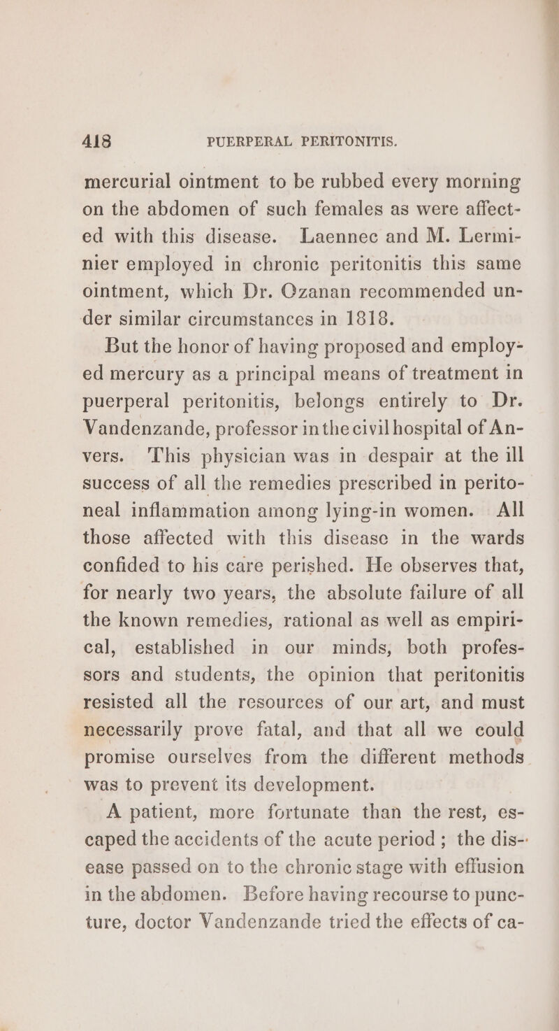 mercurial ointment to be rubbed every morning on the abdomen of such females as were affect- ed with this disease. Laennec and M. Lermi- nier employed in chronic peritonitis this same ointment, which Dr. Czanan recommended un- der similar circumstances in 1818. But the honor of having proposed and employ- ed mercury as a principal means of treatment in puerperal peritonitis, belongs entirely to Dr. Vandenzande, professor in the civil hospital of An- vers. This physician was in despair at the ill success of all the remedies prescribed in perito- neal inflammation among lying-in women. = All those affected with this disease in the wards confided to his care perished. He observes that, for nearly two years, the absolute failure of all the known remedies, rational as well as empiri- cal, established in our minds, both profes- sors and students, the opinion that peritonitis resisted all the resources of our art, and must necessarily prove fatal, and that all we could promise ourselves from the different methods was to prevent its development. A patient, more fortunate than the rest, es- caped the accidents of the acute period; the dis-: ease passed on to the chronic stage with effusion in the abdomen. Before having recourse to punc- ture, doctor Vandenzande tried the effects of ca-