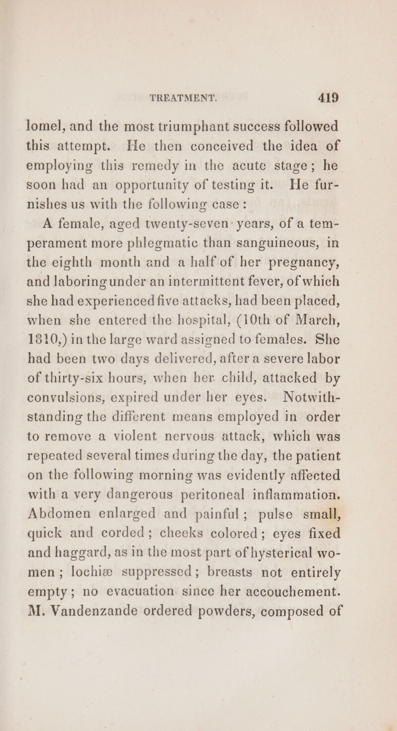 lomel, and the most triumphant success followed this attempt. He then conceived the idea of employing this remedy in the acute stage; he soon had an opportunity of testing it. He fur- nishes us with the following case: — A female, aged twenty-seven: years, of a tem- perament more phlegmatic than sanguineous, in the eighth month and a half of her pregnancy, and laboring under an intermittent fever, of which she had experienced five attacks, had been placed, when she entered the hospital, (10th of March, 1810,) in the large ward assigned to females. She had been two days delivered, after a severe labor of thirty-six hours, when her child, attacked by convulsions, expired under her eyes. Notwith- standing the different means employed in order to remove a violent nervous attack, which was repeated several times during the day, the patient on the following morning was evidently affected with a very dangerous peritoneal inflammation. Abdomen enlarged and painful; pulse small, quick and corded; cheeks colored; eyes fixed and haggard, as in the most part of hysterical wo- men ; lochiæ suppressed; breasts not entirely empty; no evacuation. since her accouchement. M. Vandenzande ordered powders, composed of