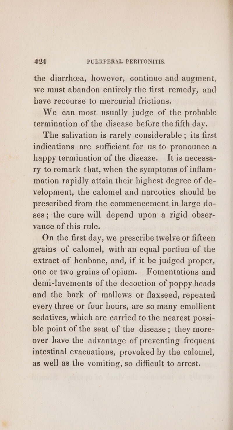 the diarrhoea, however, continue and augment, we must abandon entirely the first remedy, and have recourse to mercurial frictions. We can most usually judge of the probable termination of the disease before the fifth day. The salivation is rarely considerable ; its first indications are sufficient for us to. pronounce a happy termination of the disease. It is necessa- ry toremark that, when the symptoms of inflam- mation rapidly attain their highest degree of de- velopment, the calomel and narcotics should be prescribed from the commencement in large do- ses; the cure will depend upon a rigid obser- vance of this rule. On the first day, we prescribe twelve or fifteen grains of calomel, with an equal portion of the extract of henbane, and, if it be judged proper, one or two grains of opium. Fomentations and demi-lavements of the decoction of poppy heads and the bark of mallows or flaxseed, repeated every three or four hours, are so many emollient sedatives, which are carried to the nearest possi- ble point of the seat of the disease; they more- over have the advantage of preventing frequent intestinal evacuations, provoked by the calomel, as well as the vomiting, so difficult to arrest.