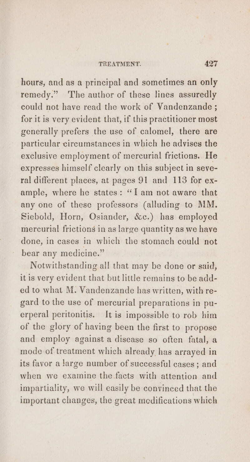 hours, and as a principal and sometimes an only remedy.” The author of these lines assuredly could not have read the work of Vandenzande ; for it is very evident that, if this practitioner most generally prefers the use of calomel, there are particular circumstances in which he advises the exclusive employment of mercurial frictions. He expresses himself clearly on this subject in seve- ral different places, at pages 91 and 113 for ex- ample, where he states: ‘Il am not aware that any one of these professors (alluding to MM. Siebold, Horn, Osiander, é&amp;c.) has employed mercurial frictions in as large quantity as we have done, in cases in which the stomach could not bear any medicine.” Notwithstanding all that may be done or said, it is very evident that but little remains to be add- ed to what M. Vandenzande has written, with re- gard to the use of mercurial preparations in pu- erperal peritonitis. It is impossible to rob him of the glory of having been the first to propose and employ against a disease so often fatal, a mode of treatment which already has arrayed in its favor a large number of successful cases ; and when we examine the facts with attention and impartiality, we will easily be convinced that the important changes, the great modifications which