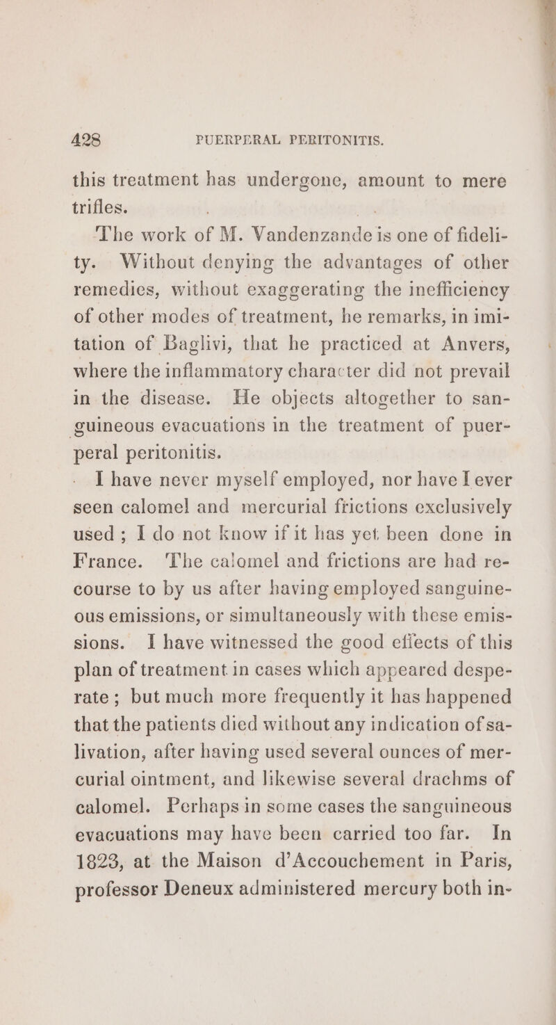 this treatment has undergone, amount to mere trifles. 2 The work of M. Vandenzande is one of fideli- ty. Without denying the advantages of other remedies, without exaggerating the inefficiency of other modes of treatment, he remarks, in imi- tation of Baglivi, that he practiced at Anvers, where the inflammatory character did not prevail in the disease. He objects altogether to san- guineous evacuations in the treatment of puer- peral peritonitis. I have never myself employed, nor have I ever seen calome! and mercurial frictions exclusively used ; I do not know if it has yet been done in France. ‘The calomel and frictions are had re- course to by us after having employed sanguine- ous emissions, or simultaneously with these emis- sions. I have witnessed the good efiects of this plan of treatment in cases which appeared despe- rate; but much more frequently it has happened that the patients died without any indication of sa- livation, after having used several ounces of mer- curial ointment, and likewise several drachms of calomel. Perhaps in some cases the sanguineous evacuations may have been carried too far. In 1823, at the Maison d’Accouchement in Paris, professor Deneux administered mercury both in-