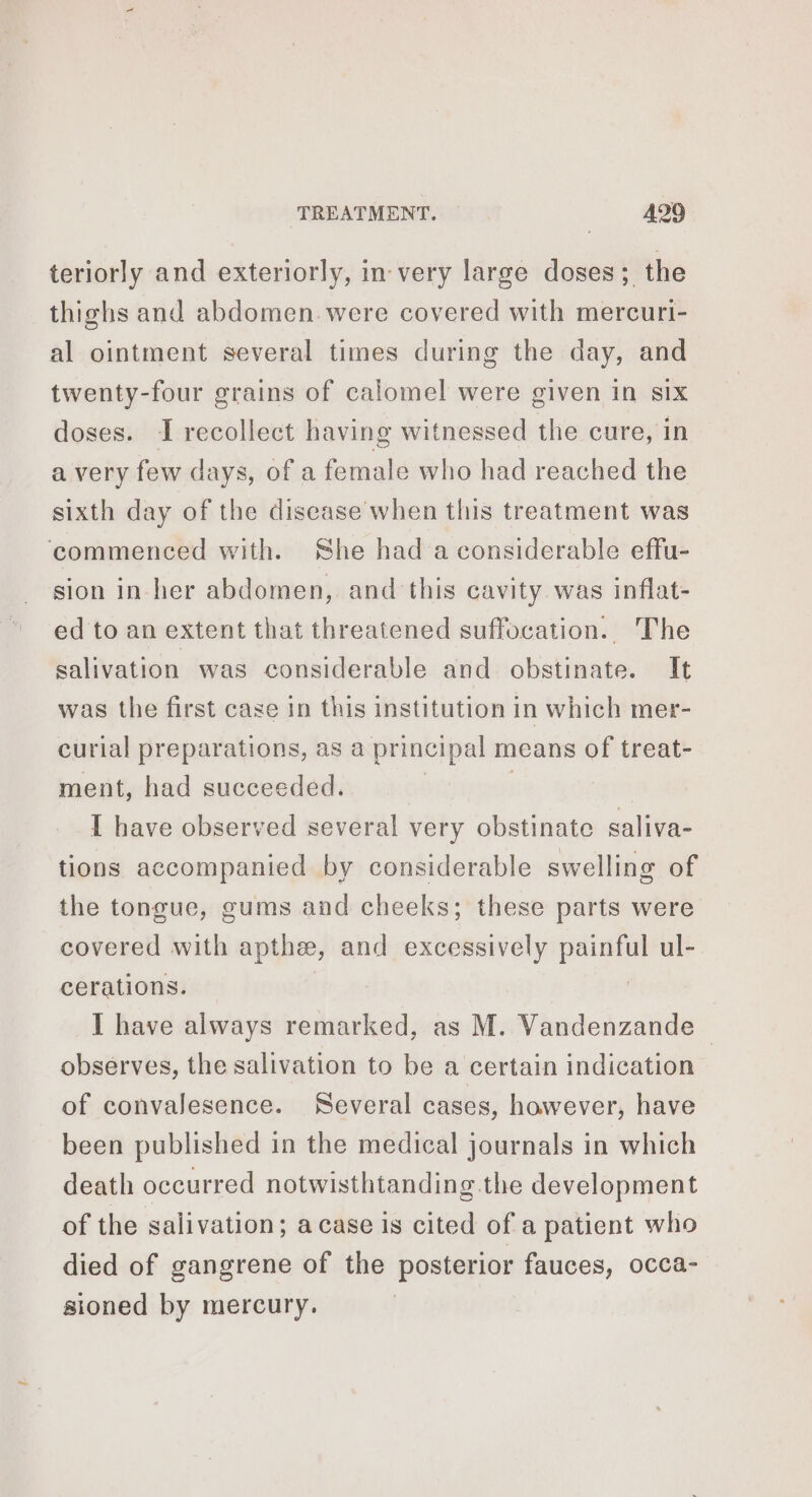 teriorly and exteriorly, in very large doses; the thighs and abdomen. were covered with mercuri- al ointment several times during the day, and twenty-four grains of calomel were given in six doses. I recollect having witnessed the cure, in a very few days, of a female who had reached the sixth day of the disease when this treatment was ‘commenced with. She had a considerable effu- sion in her abdomen, and this cavity was inflat- ed to an extent that threatened suffocation. The salivation was considerable and obstinate. It was the first case in this institution in which mer- curial preparations, as a principal means of treat- ment, had succeeded. | | I have observed several very obstinate saliva- tions accompanied by considerable swelling of the tongue, gums and cheeks; these parts were covered with apthæ, and excessively painful ul- cerations. I have always remarked, as M. Vandenzande observes, the salivation to be a certain indication of convalesence. Several cases, however, have been published in the medical journals in which death occurred notwisthtanding.the development of the salivation; acase is cited of a patient who died of gangrene of the posterior fauces, occa- sioned by mercury.