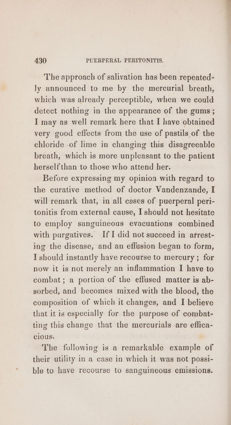 The approach of salivation has been repeated- ly announced to me by the mercurial breath, which was already perceptible, when we could detect nothing in the appearance of the gums; I may as well remark here that I have obtained very good effects from the use of pastils of the chloride .of lime in changing this disagreeable breath, which is more unpleasant to the patient herself than to those who attend her. Before expressing my opinion with regard to the curative method of doctor Vandenzande, I will remark that, in all cases of puerperal peri- tonitis from external cause, I should not hesitate to employ sanguineous evacuations combined with purgatives. IfI did not succeed in arrest- ing the disease, and an effusion began to form, I should instantly have recourse to mercury ; for now it is not merely an inflammation I have to combat; a portion of the effused matter is ab- sorbed, and becomes mixed with the blood, the composition of which it changes, and I believe that it is especially for the purpose of combat- ting this change that the mercurials are effica- cious. is The following is a remarkable example of their utility in a case in which it was not possi- ble to have recourse to sanguineous emissions.