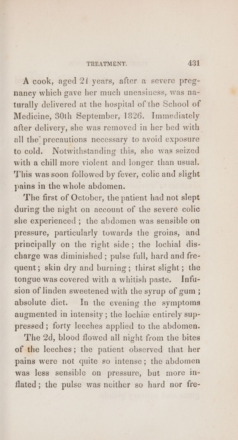 A cook, aged 21 years, after a severe preg- nancy which gave her much uneasiness, was na- turally delivered at the hospital of the School of Medicine, 30th September, 1826. Immediately after delivery, she was removed in her bed with all the’ precautions necessary to avoid exposure to cold. Notwithstanding this, she was seized with a chill more violent and longer than usual. This was soon followed by fever, colic and slight pains in the whole abdomen. The first of October, the patient had not slept during the night on account of the severe colic she experienced ; the abdomen was sensible on pressure, particularly towards the groins, and principally on the right side; the lochial dis- charge was diminislied ; pulse full, hard and fre- quent; skin dry and burning; thirst slight; the tongue was covered with a whitish paste. Infu- sion of linden sweetened with the syrup of gum ; absolute diet. In the evening the symptoms. augmented in intensity ; the lochia entirely sup- pressed; forty leeches applied to the abdomen. The 2d, blood flowed ail night from the bites of the leeches; the patient observed that her pains were not quite so intense; the abdomen was less sensible on pressure, but more in- flated; the pulse was neither so hard nor fre-