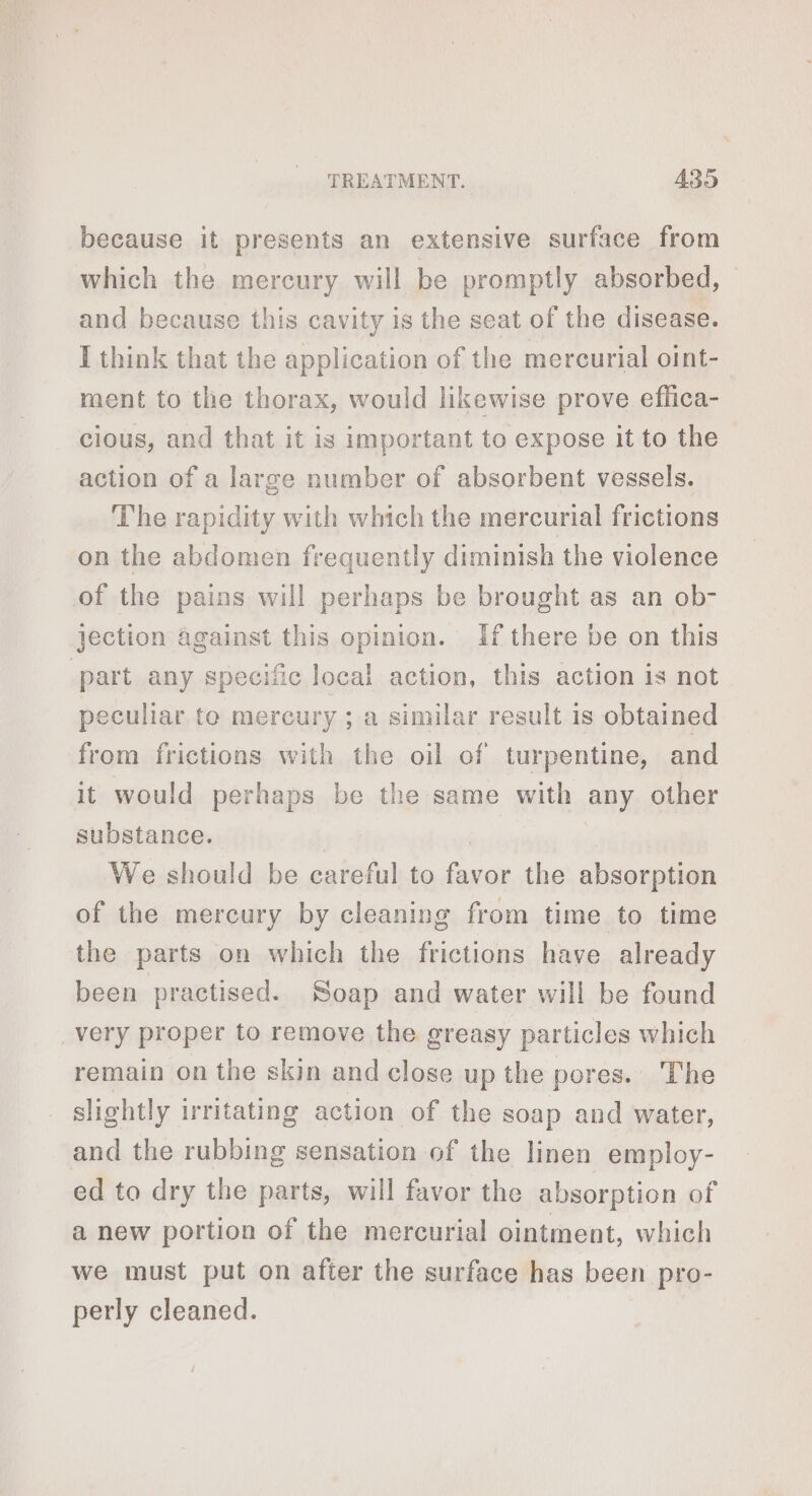 because it presents an extensive surface from which the mercury will be promptly absorbed, © and because this cavity is the seat of the disease. I think that the application of the mercurial oint- ment to the thorax, would likewise prove effica- cious, and that it is important to expose it to the action of a large number of absorbent vessels. The rapidity with which the mercurial frictions on the abdomen frequently diminish the violence of the pains will perhaps be brought as an ob- jection against this opinion. If there be on this part any specific local action, this action is not peculiar to mercury ; a similar result is obtained from frictions with the oil of turpentine, and it would perhaps be the same with any other substance. We should be careful to favor the absorption of the mercury by cleaning from time to time the parts on which the frictions have already been practised. Soap and water will be found _very proper to remove the greasy particles which remain on the skin and close up the pores. The slightly irritating action of the soap and water, and the rubbing sensation of the linen employ- ed to dry the parts, will favor the absorption of a new portion of the mercurial ointment, which we must put on after the surface has been pro- perly cleaned.