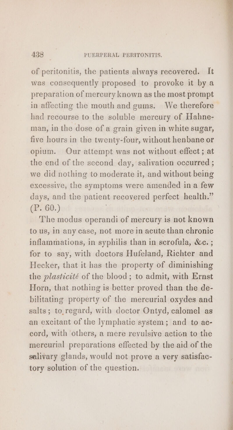 of peritonitis, the patients always recovered. It was consequently proposed to provoke it by a preparation of mercury known as the most prompt in affecting the mouth and gums. We therefore had recourse to the soluble mercury of Hahne- man, in the dose of a grain given in white sugar, five hours in the twenty-four, without henbane or opium. Our attempt was not without effect; at the end of the second day, salivation occurred ; we did nothing to moderate it, and without being excessive, the symptoms were amended ina few days, and the patient recovered perfect health.” (P. 60.) | The modus operandi of mercury is not known to us, in any case, not more in acute than chronic inflammations, in syphilis than in scrofula, Wc. ; for to say, with doctors Huteland, Richter and Hecker, that it has the property of diminishing the plasticité of the blood; to admit, with Ernst Horn, that nothing is better proved than the de- bilitating property of the mercurial oxydes and salts; to regard, with doctor Ontyd, calomel as an excitant of the lymphatic system; and to ac- cord, with others, a mere revulsive action to the mercurial preparations effected by the aid of the salivary glands, would not prove a very satisfac- tory solution of the question.