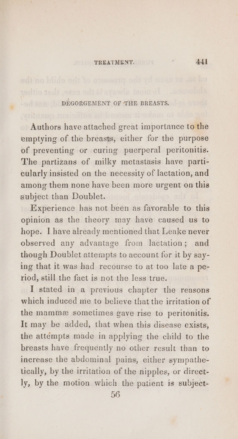 TREATMENT.  Add DEGORGEMENT OF ‘THE BREASTS. Authors have attached great importance to the emptying of the breasts, either for the purpose of preventing or curing puerperal peritonitis. The partizans of milky metastasis have parti- cularly insisted on the necessity of lactation, and among them none have been more urgent on this subject than Doublet. | Experience has not been as favorable to this opinion as the theory may have caused us to hope. I have already mentioned that Leake never observed any advantage from lactation; and though Doublet attempts to account for it by say- ing that it was had recourse to at too late a pe- riod, still the fact is not the less true. I stated in a previous chapter the reasons which induced me to believe that the irritation of the mamme sometimes gave rise to peritonitis. It may be added, that when this disease exists, the attempts made in applying the child to the breasts have frequently no other result than to increase the abdominal pains, either sympathe- tically, by the irritation of the nipples, or direct- ly, by the motion which the patient is subject- 56