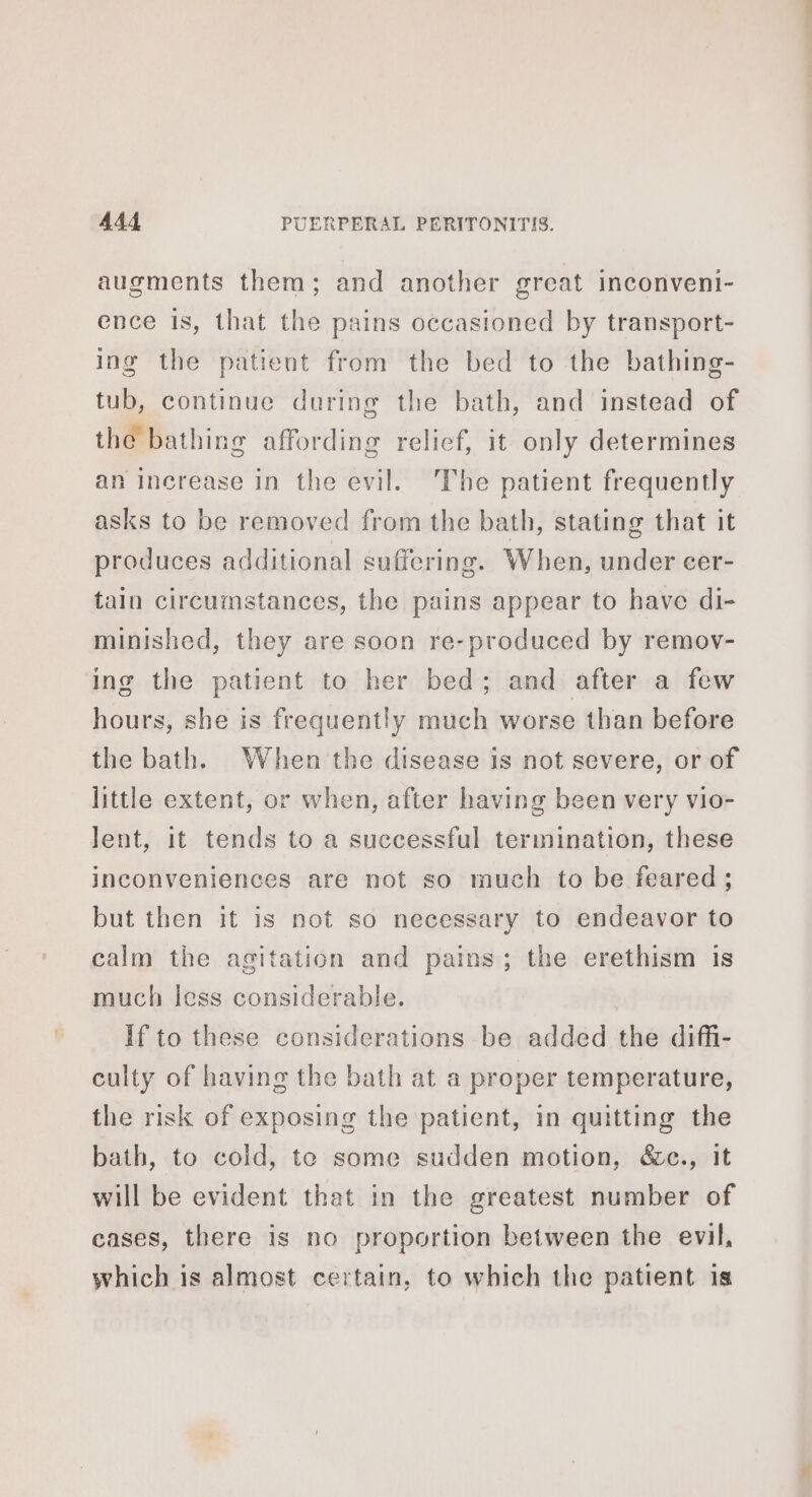 augments them; and another great inconveni- ence is, that the pains occasioned by transport- ing the patient from the bed to the bathing- tub, continue during the bath, and instead of the bathing affording relief, it only determines an increase in the evil. The patient frequently asks to be removed from the bath, stating that it produces additional suffering. When, under cer- tain circumstances, the pains appear to have di- minished, they are soon re-produced by remov- ing the patient to her bed; and after a few hours, she is frequently much worse than before the bath. When the disease is not severe, or of little extent, or when, after having been very vio- lent, it tends to a successful termination, these inconveniences are not so much to be feared; but then it is not so necessary to endeavor to calm the agitation and pains; the erethism is much less considerable. 3 If to these considerations be added the diffi- culty of having the bath at a proper temperature, the risk of exposing the patient, in quitting the bath, to cold, te some sudden motion, &amp;c., it will be evident that in the greatest number of cases, there is no proportion between the evil, which is almost certain, to which the patient is