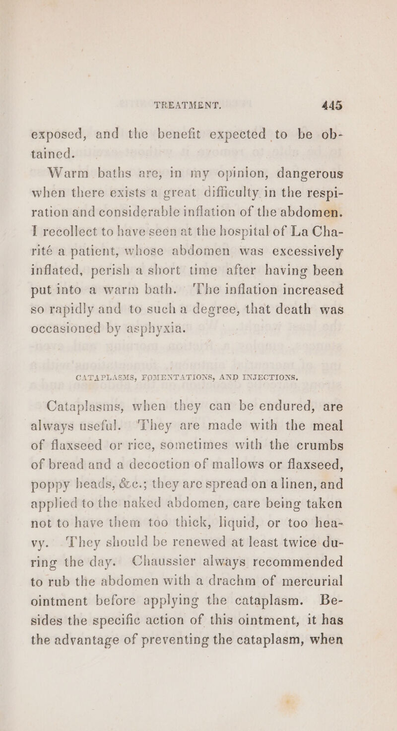 exposed, and the benefit expected to be ob- tained. Warm baths are, in my opinion, dangerous when there exists a great difficulty in the respi- ration and considerable inflation of the abdomen. I recollect to have seen at the hospital of La Cha- rité a patient, whose abdomen was excessively inflated, perish a short time after having been put into a warm bath. ‘The inflation increased so rapidly and to sucha degree, that death was occasioned by asphyxia. CATAPLASMS, FOMENTATIONS, AND INJECTIONS. Cataplasms, when they can be endured, are always useful. They are made with the meal of flaxseed or rice, sometimes with the crumbs of bread and a decoction of mallows or flaxseed, poppy heads, &amp;c.; they are spread on a linen, and applied to the naked abdomen, care being taken not to have them too thick, liquid, or too hea- vy. They should be renewed at least twice du- ring the day. Chaussier always recommended to rub the abdomen with a drachm of mercurial ointment before applying the cataplasm. Be- sides the specific action of this ointment, it has the advantage of preventing the cataplasm, when