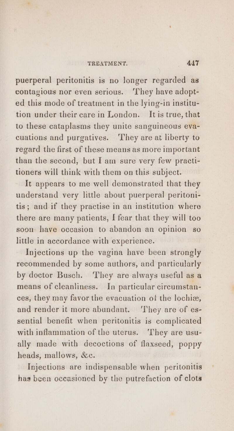 puerperal peritonitis is no longer regarded as contagious nor even serious. ‘They have adopt- ed this mode of treatment in the lying-in institu- tion under their care in London. It is true, that to these cataplasms they unite sanguineous eva- cuations and purgatives. ‘They are at liberty to regard the first of these means as more important than the second, but I am sure very few practi- tioners will think with them on this subject. It appears to me well demonstrated that they understand very little about puerperal peritoni- tis; and if they practise in an institution where there are many patients, I fear that they will too soon have occasion to abandon an opinion so little in accordance with experience. Injections up the vagina have been strongly recommended by some authors, and particularly by doctor Busch. They are always useful as a means of cleanliness. In particular circumstan- ces, they may favor the evacuation of the lochie, and render it more abundant. ‘They are of es- sential benefit when peritonitis is complicated with inflammation of the uterus. ‘They are usu- ally made with decoctions of flaxseed, poppy heads, mallows, &amp;c. Injections are indispensable when peritonitis has been occasioned by the putrefaction of clots