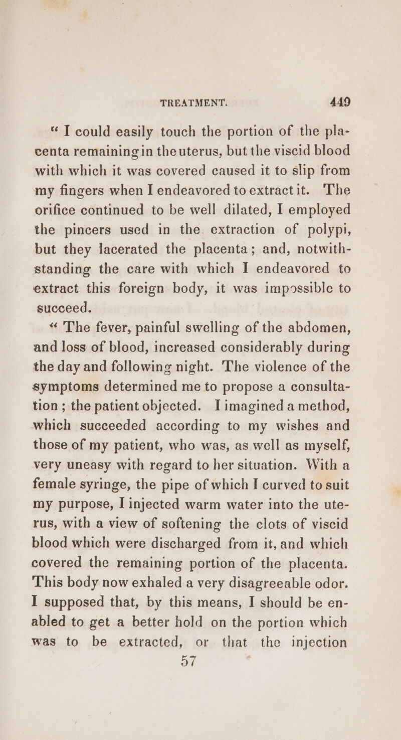 “ I could easily touch the portion of the pla- centa remaining in theuterus, but the viscid blood with which it was covered caused it to slip from my fingers when I endeavored to extractit. The orifice continued to be well dilated, I employed the pincers used in the. extraction of polypi, but they lacerated the placenta; and, notwith- standing the care with which I endeavored to extract this foreign body, it was impossible to succeed. “ The fever, painful swelling of the abdomen, and loss of blood, increased considerably during the day and following night. The violence of the symptoms determined me to propose a consulta- tion ; the patient objected. I imagined a method, which succeeded according to my wishes and those of my patient, who was, as well as myself, very uneasy with regard to her situation. With a female syringe, the pipe of which I curved to suit my purpose, I injected warm water into the ute- rus, with a view of softening the clots of viscid blood which were discharged from it, and which covered the remaining portion of the placenta. This body now exhaled a very disagreeable odor. I supposed that, by this means, I should be en- abled to get a better hold on the portion which was to be extracted, or that the injection 67